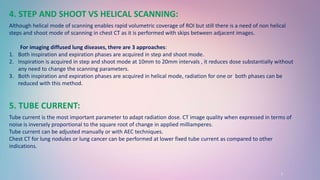 7
4. STEP AND SHOOT VS HELICAL SCANNING:
Although helical mode of scanning enables rapid volumetric coverage of ROI but still there is a need of non helical
steps and shoot mode of scanning in chest CT as it is performed with skips between adjacent images.
For imaging diffused lung diseases, there are 3 approaches:
1. Both inspiration and expiration phases are acquired in step and shoot mode.
2. Inspiration is acquired in step and shoot mode at 10mm to 20mm intervals , it reduces dose substantially without
any need to change the scanning parameters.
3. Both inspiration and expiration phases are acquired in helical mode, radiation for one or both phases can be
reduced with this method.
5. TUBE CURRENT:
Tube current is the most important parameter to adapt radiation dose. CT image quality when expressed in terms of
noise is inversely proportional to the square root of change in applied milliamperes.
Tube current can be adjusted manually or with AEC techniques.
Chest CT for lung nodules or lung cancer can be performed at lower fixed tube current as compared to other
indications.
 