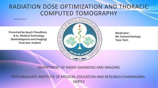 Moderator :
Mr. Susheel Kashyap
Tutor Tech
DEPARTMENT OF RADIO-DIAGNOSIS AND IMAGING
POSTGRADUATE INSTITUTE OF MEDICAL EDUCATION AND RESEARCH CHANDIGARH-
160012
Presented by Ayush Chaudhary
B.Sc. Medical Technology
(Radiodiagnosis and Imaging)
Final year student
1
RADIATION DOSE OPTIMIZATION AND THORACIC
COMPUTED TOMOGRAPHY
dated: 26-Oct-21
 