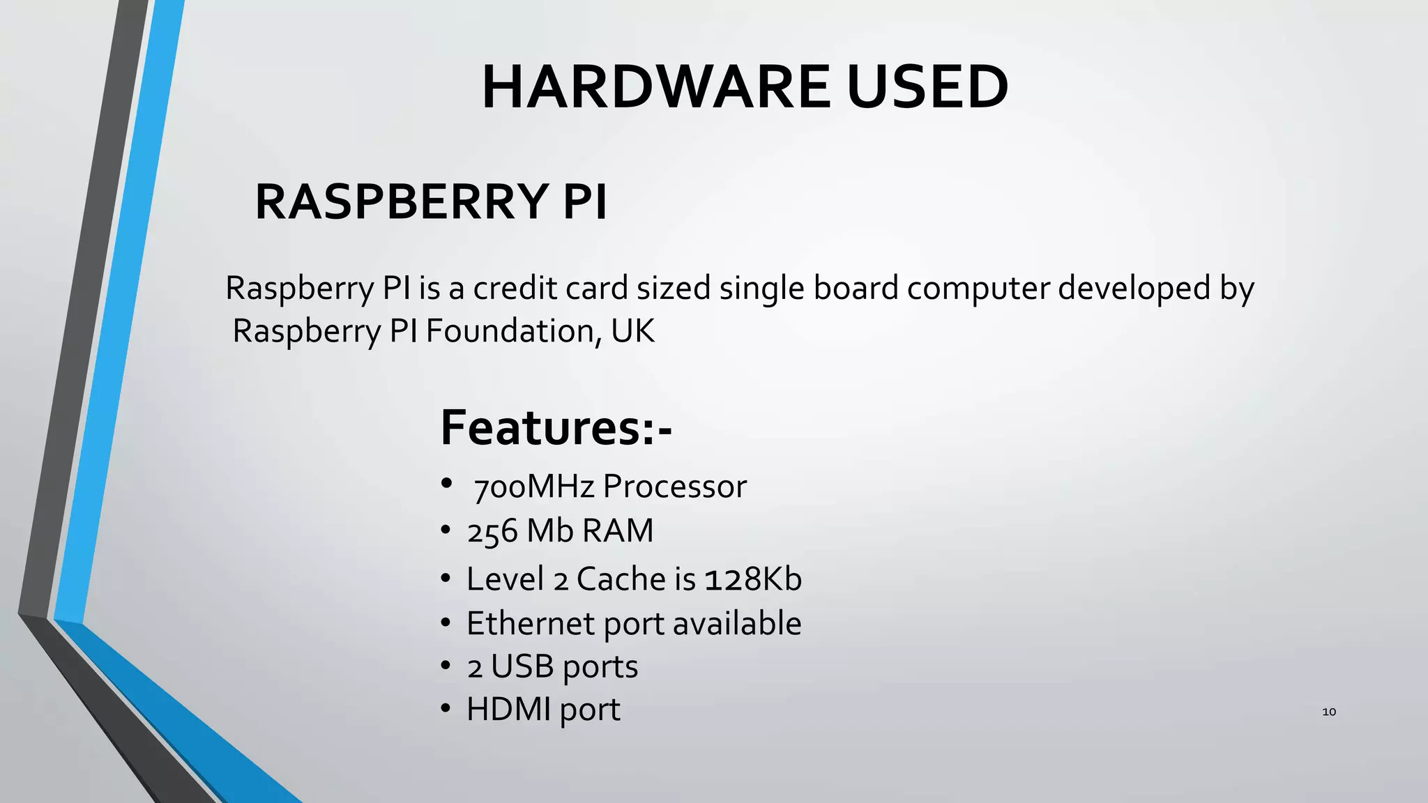 10
HARDWARE USED
RASPBERRY PI
Raspberry PI is a credit card sized single board computer developed by
Raspberry PI Foundation, UK
Features:-
• 700MHz Processor
• 256 Mb RAM
• Level 2 Cache is 128Kb
• Ethernet port available
• 2 USB ports
• HDMI port
 