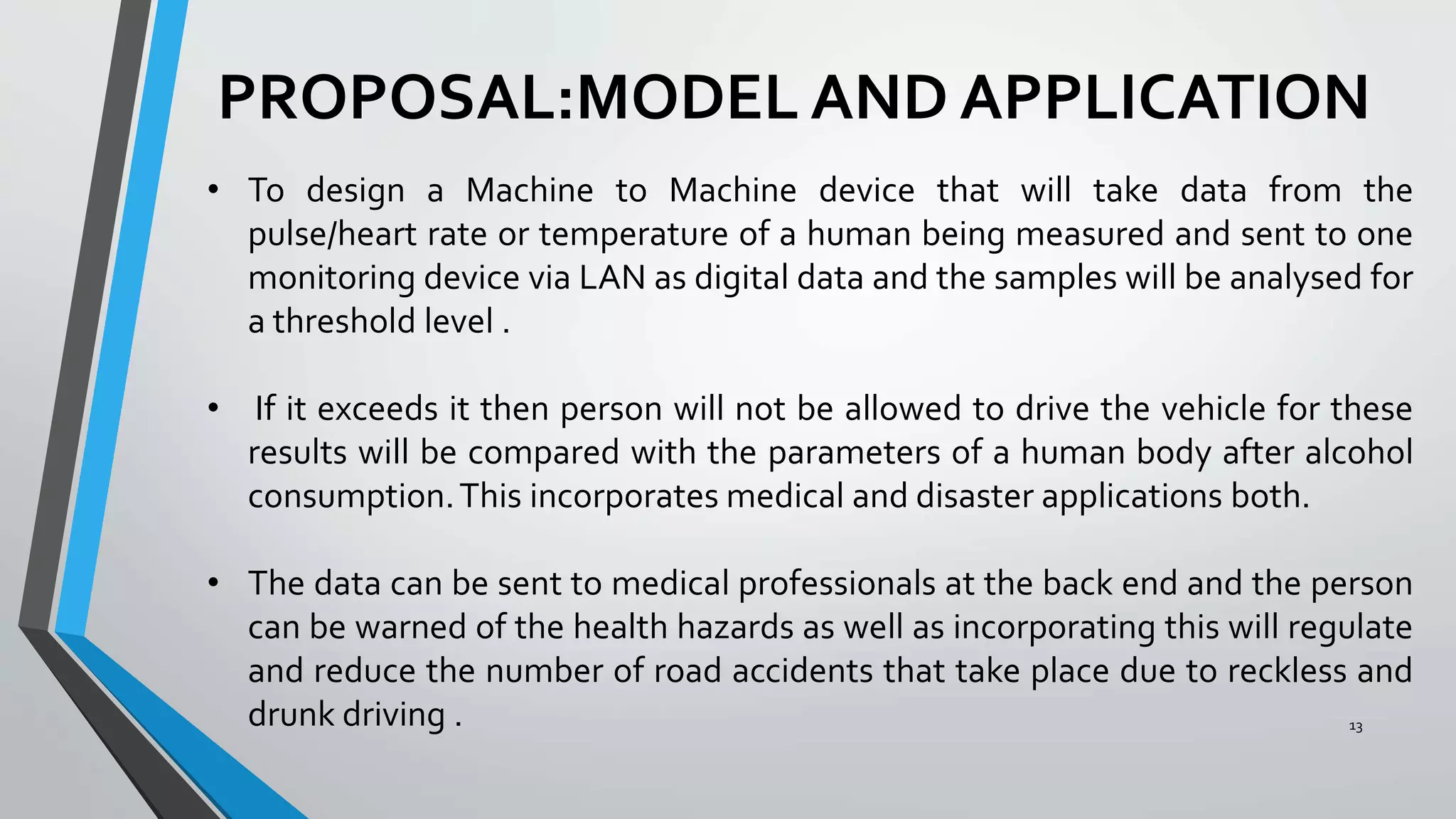 PROPOSAL:MODEL AND APPLICATION
13
• To design a Machine to Machine device that will take data from the
pulse/heart rate or temperature of a human being measured and sent to one
monitoring device via LAN as digital data and the samples will be analysed for
a threshold level .
• If it exceeds it then person will not be allowed to drive the vehicle for these
results will be compared with the parameters of a human body after alcohol
consumption.This incorporates medical and disaster applications both.
• The data can be sent to medical professionals at the back end and the person
can be warned of the health hazards as well as incorporating this will regulate
and reduce the number of road accidents that take place due to reckless and
drunk driving .
 