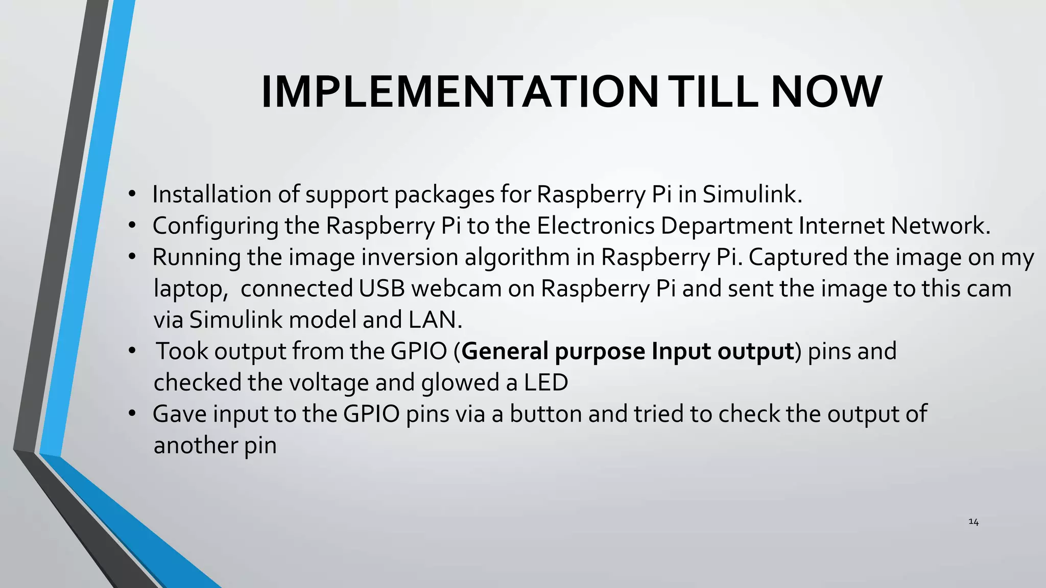 14
IMPLEMENTATIONTILL NOW
• Installation of support packages for Raspberry Pi in Simulink.
• Configuring the Raspberry Pi to the Electronics Department Internet Network.
• Running the image inversion algorithm in Raspberry Pi. Captured the image on my
laptop, connected USB webcam on Raspberry Pi and sent the image to this cam
via Simulink model and LAN.
• Took output from the GPIO (General purpose Input output) pins and
checked the voltage and glowed a LED
• Gave input to the GPIO pins via a button and tried to check the output of
another pin
 