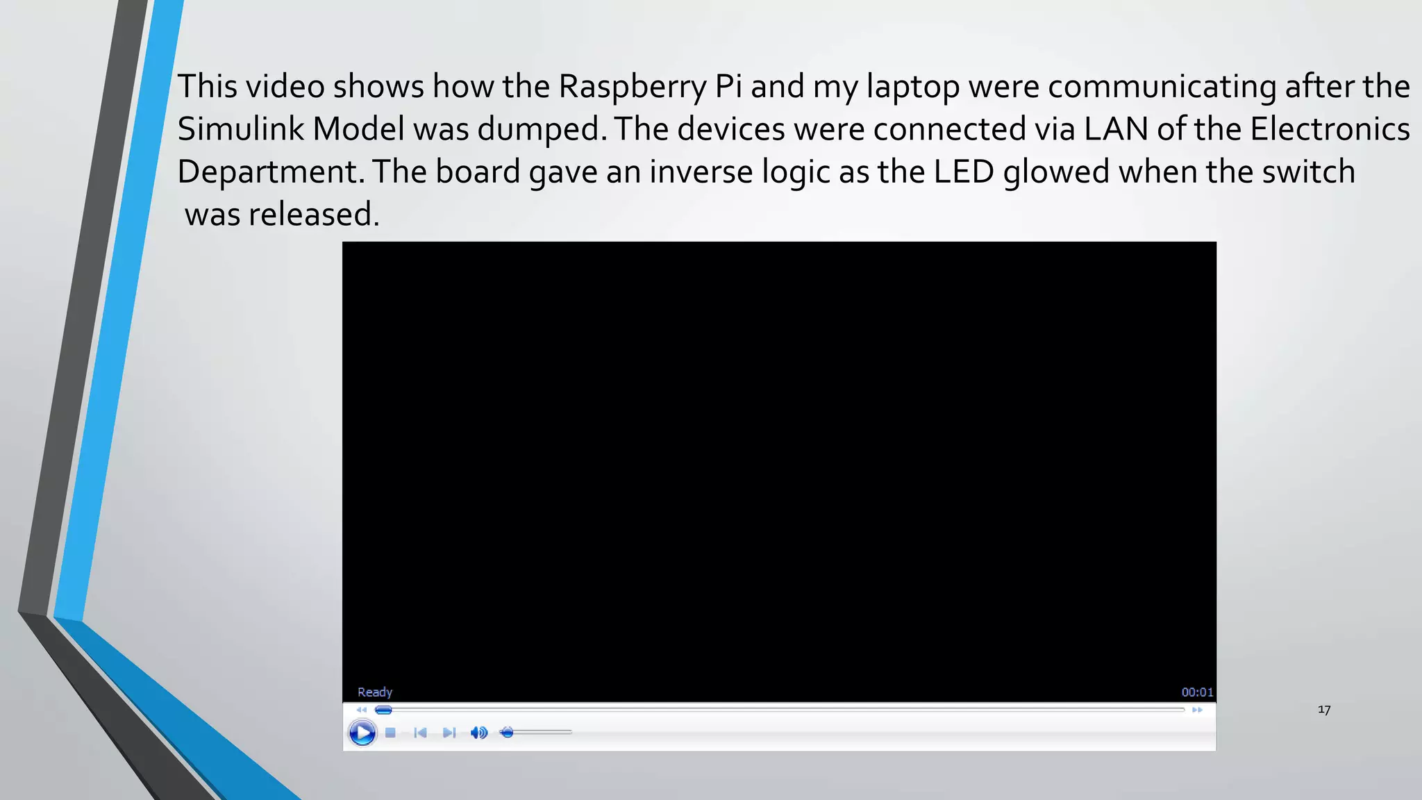 17
This video shows how the Raspberry Pi and my laptop were communicating after the
Simulink Model was dumped.The devices were connected via LAN of the Electronics
Department.The board gave an inverse logic as the LED glowed when the switch
was released.
 