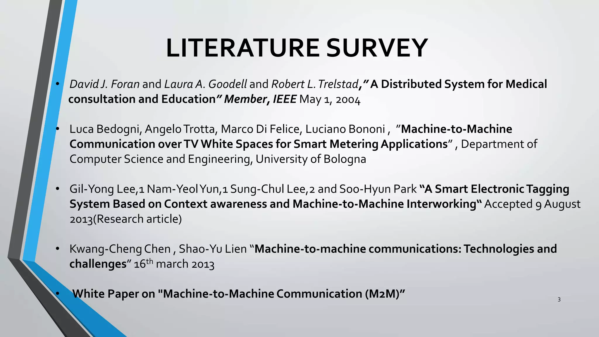 LITERATURE SURVEY
3
• DavidJ. Foran and Laura A. Goodell and Robert L.Trelstad,” A Distributed System for Medical
consultation and Education” Member, IEEE May 1, 2004
• Luca Bedogni,AngeloTrotta, Marco Di Felice, Luciano Bononi , ”Machine-to-Machine
Communication overTV White Spaces for Smart Metering Applications” , Department of
Computer Science and Engineering, University of Bologna
• Gil-Yong Lee,1 Nam-YeolYun,1 Sung-Chul Lee,2 and Soo-Hyun Park “A Smart ElectronicTagging
System Based on Context awareness and Machine-to-Machine Interworking“Accepted 9 August
2013(Research article)
• Kwang-ChengChen , Shao-Yu Lien “Machine-to-machine communications:Technologies and
challenges” 16th march 2013
• White Paper on "Machine-to-Machine Communication (M2M)”
 