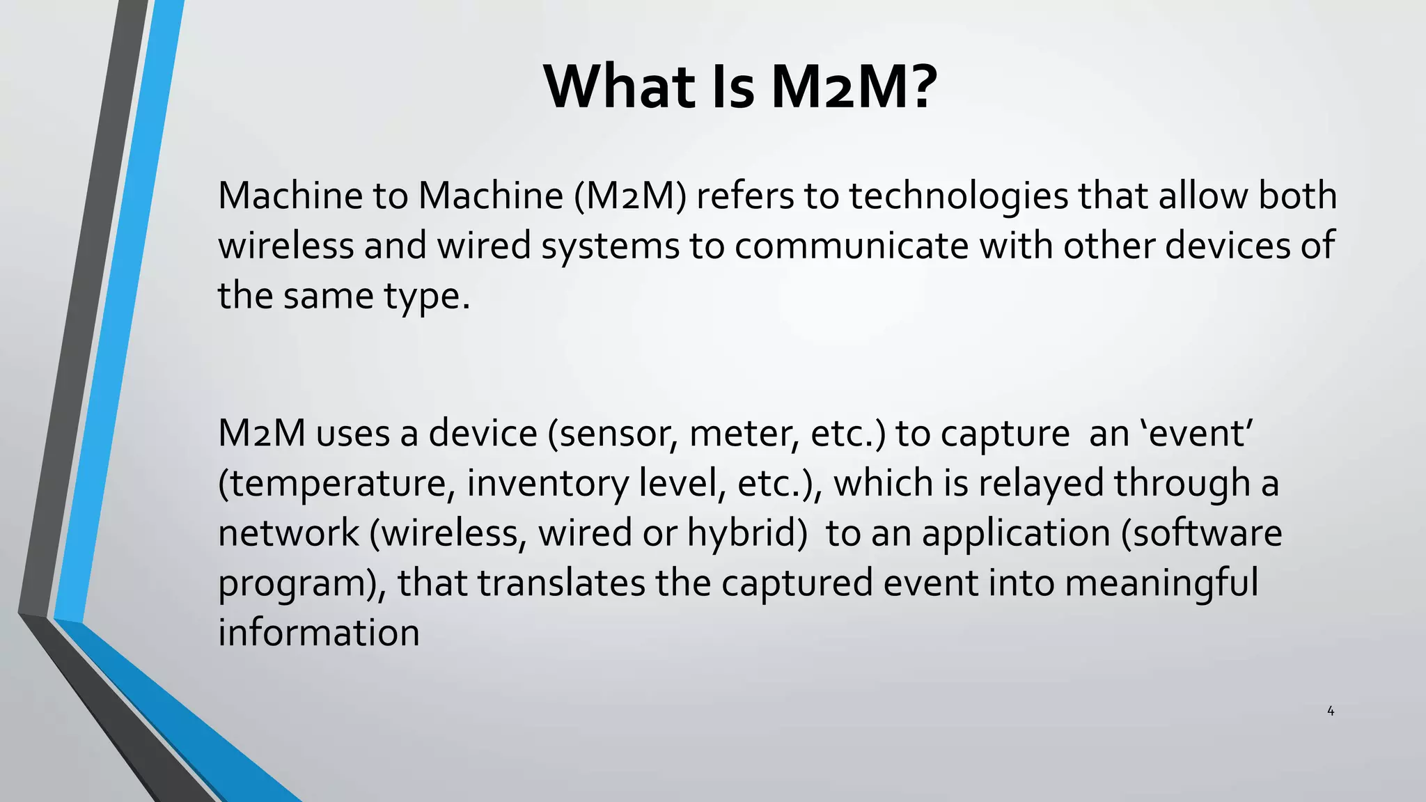 What Is M2M?
Machine to Machine (M2M) refers to technologies that allow both
wireless and wired systems to communicate with other devices of
the same type.
M2M uses a device (sensor, meter, etc.) to capture an ‘event’
(temperature, inventory level, etc.), which is relayed through a
network (wireless, wired or hybrid) to an application (software
program), that translates the captured event into meaningful
information
4
 