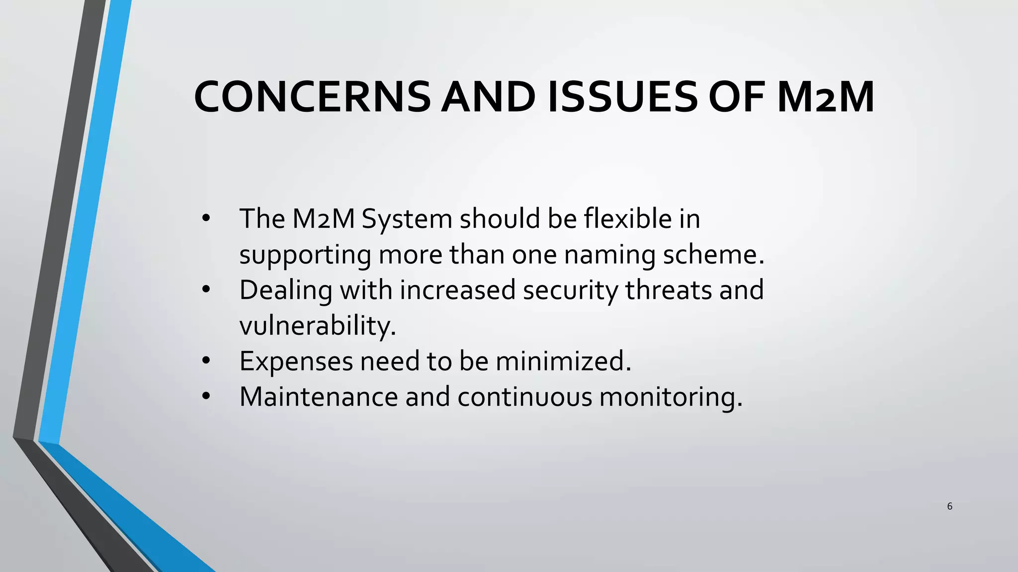 6
• The M2M System should be flexible in
supporting more than one naming scheme.
• Dealing with increased security threats and
vulnerability.
• Expenses need to be minimized.
• Maintenance and continuous monitoring.
CONCERNS AND ISSUES OF M2M
 