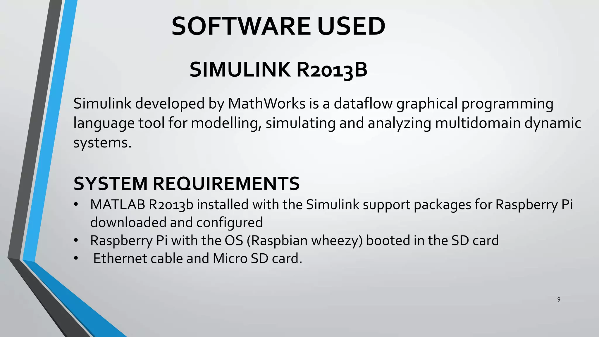 9
SOFTWARE USED
SIMULINK R2013B
Simulink developed by MathWorks is a dataflow graphical programming
language tool for modelling, simulating and analyzing multidomain dynamic
systems.
SYSTEM REQUIREMENTS
• MATLAB R2013b installed with the Simulink support packages for Raspberry Pi
downloaded and configured
• Raspberry Pi with the OS (Raspbian wheezy) booted in the SD card
• Ethernet cable and Micro SD card.
 