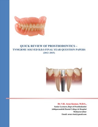 QUICK REVIEW OF PROSTHODONTICS –
TNMGRMU SOLVED B.D.S FINAL YEAR QUESTION PAPERS
(2012–2015)
Dr. V.R. Arun Kumar, M.D.S.,
Senior Lecturer, Dept of Prosthodontist
Adhiparasakthi Dental College & Hospital
Melmaruvathur
Email: arun.vinai@gmail.com
 