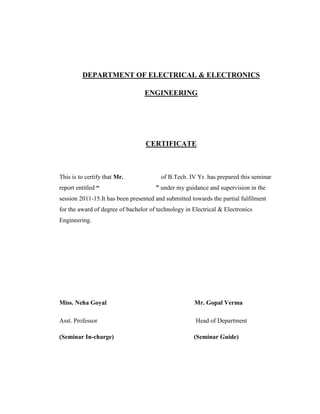 DEPARTMENT OF ELECTRICAL & ELECTRONICS
ENGINEERING
CERTIFICATE
This is to certify that Mr. of B.Tech. IV Yr. has prepared this seminar
report entitled “ ” under my guidance and supervision in the
session 2011-15.It has been presented and submitted towards the partial fulfilment
for the award of degree of bachelor of technology in Electrical & Electronics
Engineering.
Miss. Neha Goyal Mr. Gopal Verma
Asst. Professor Head of Department
(Seminar In-charge) (Seminar Guide)
 