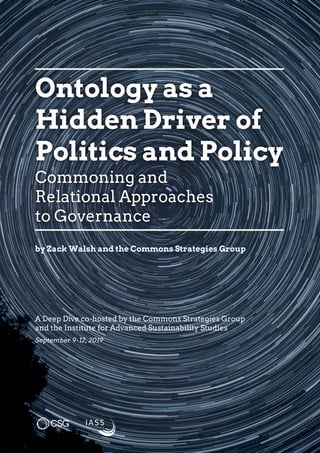 A Deep Dive co-hosted by the Commons Strategies Group
and the Institute for Advanced Sustainability Studies
September 9-12, 2019
Ontology as a
Hidden Driver of
Politics and Policy
Commoning and
Relational Approaches
to Governance
by Zack Walsh and the Commons Strategies Group
 