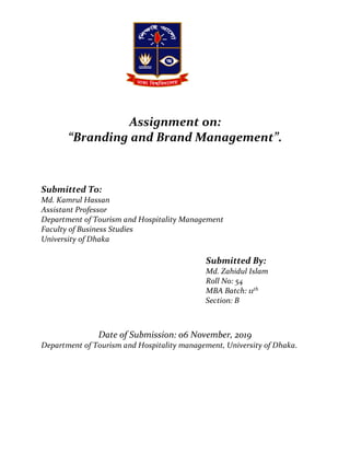 Assignment on:
“Branding and Brand Management”.
Submitted To:
Md. Kamrul Hassan
Assistant Professor
Department of Tourism and Hospitality Management
Faculty of Business Studies
University of Dhaka
Submitted By:
Md. Zahidul Islam
Roll No: 54
MBA Batch: 11th
Section: B
Date of Submission: 06 November, 2019
Department of Tourism and Hospitality management, University of Dhaka.
 