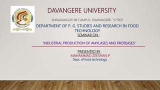 DAVANGERE UNIVERSITY
DEPARTMENT OF P. G. STUDIES AND RESEARCH IN FOOD
TECHNOLOGY
SHIVAGANGOTHRI CAMPUS, DAVANAGERE- 577007
SEMINAR ON :
‘INDUSTRIAL PRODUCTION OF AMYLASES AND PROTEASES’
PRESENTED BY :
MAHAMMAD ZEESHAN P
Dept. of food technology
 