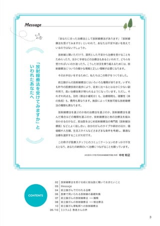 3
放射線療法を受ける前に担当医に聞いておきたいこと
Message
前立腺がんで行われる治療
医療で用いられる放射線の基礎知識
前立腺がんの放射線療法 ー種類
前立腺がんの放射線療法 ー根治療法
前立腺がん骨転移への放射線療法
【コラム】患者さんの声
CONTENTS
「
放
射
線
療
法
を
受
け
て
み
ま
す
か
」
と
い
わ
れ
た
あ
な
た
へ
Message
「あなたに合った治療法として放射線療法があります」「放射線
療法を受けてみますか」といわれて、あなたは不安や迷いを抱えて
いるのではないでしょうか。
　放射線と聞いただけで、漠然とした不安から治療を受けることを
ためらったり、ほかに手術などの治療法もあるといわれて、どちらを
受ければいいのか迷ったり。こうした状況を乗り越えるためには、放
射線療法についての確かな情報と正しい理解が必要になります。
　そのお手伝いをするために、私たちはこの冊子をつくりました。
　前立腺がんの放射線療法にはいろいろな種類があります。いずれ
も昨今の医療技術の進歩により、従来に比べるとはるかに少ない副
作用で、高い治療効果が得られるようになっています。ただし、そ
れぞれ利点も、目的（根治か緩和か）も、治療期間も、侵襲性（体
の負担）も、費用も異なります。施設によって実施可能な放射線療
法の種類も異なります。
　放射線療法を選ぶのか他の治療法を選ぶのか、放射線療法を選
んだ場合はどの種類を選ぶのか、放射線療法と他の治療法を組み
合わせるのかなど、担当医をはじめ放射線療法の専門医（放射線治
療医）などとよく話し合い、自分のがんのタイプや病状のほか、価
値観や人生観、生活スタイルなどさまざまな条件を考慮し、最適な
治療を選択することが大切です。
　この冊子が医療スタッフとのコミュニケーションのきっかけや支
えとなり、あなたの納得のいく治療につながることを願っています。
浜松医科大学医学部放射線腫瘍学講座 教授 中村 和正
 