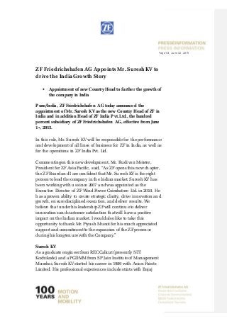 Page1/3, June 22, 2015
ZF Friedrichshafen AG Appoints Mr.Suresh KV to
drive the India Growth Story
 Appointment of new Country Head to further the growth of
the company in India
Pune/India, ZF Friedrichshafen AG today announced the
appointment of Mr. Suresh KV as the new Country Head of ZF in
India and in addition Head of ZF India Pvt. Ltd., the hundred
percent subsidiary of ZF Friedrichshafen AG, effective from June
1st, 2015.
In this role, Mr. Suresh KV will be responsible for the performance
and development of all lines of business for ZF in India, as well as
for the operations in ZF India Pvt. Ltd.
Commentingon this new development, Mr. Rudi von Meister,
President for ZF Asia Pacific, said, “As ZF opens this new chapter,
the ZF Board and I are confident thatMr. Suresh KV is the right
person to lead the company in the Indian market. Suresh KV has
been working with us since 2007 and was appointed as the
Executive Director of ZF Wind Power Coimbatore Ltd. in 2010. He
has a proven ability to create strategic clarity, drive innovation and
growth, ensure disciplined execution, anddeliver results. We
believe that under his leadershipZFwill continue to deliver
innovations andcustomer satisfaction thatwill have a positive
impact on the Indian market. I would also like to take this
opportunity to thank Mr. Piyush Munotfor his much appreciated
support and commitmentto the expansion of the ZF presence
duringhis longtenure with the Company.”
Suresh KV
As a graduate engineer from REC Calicut (presently NIT
Kozhikode) anda PGDMM from SP Jain Institute of Management
Mumbai, Suresh KV started his career in 1989 with Asian Paints
Limited. His professional experiences include stints with Bajaj
 