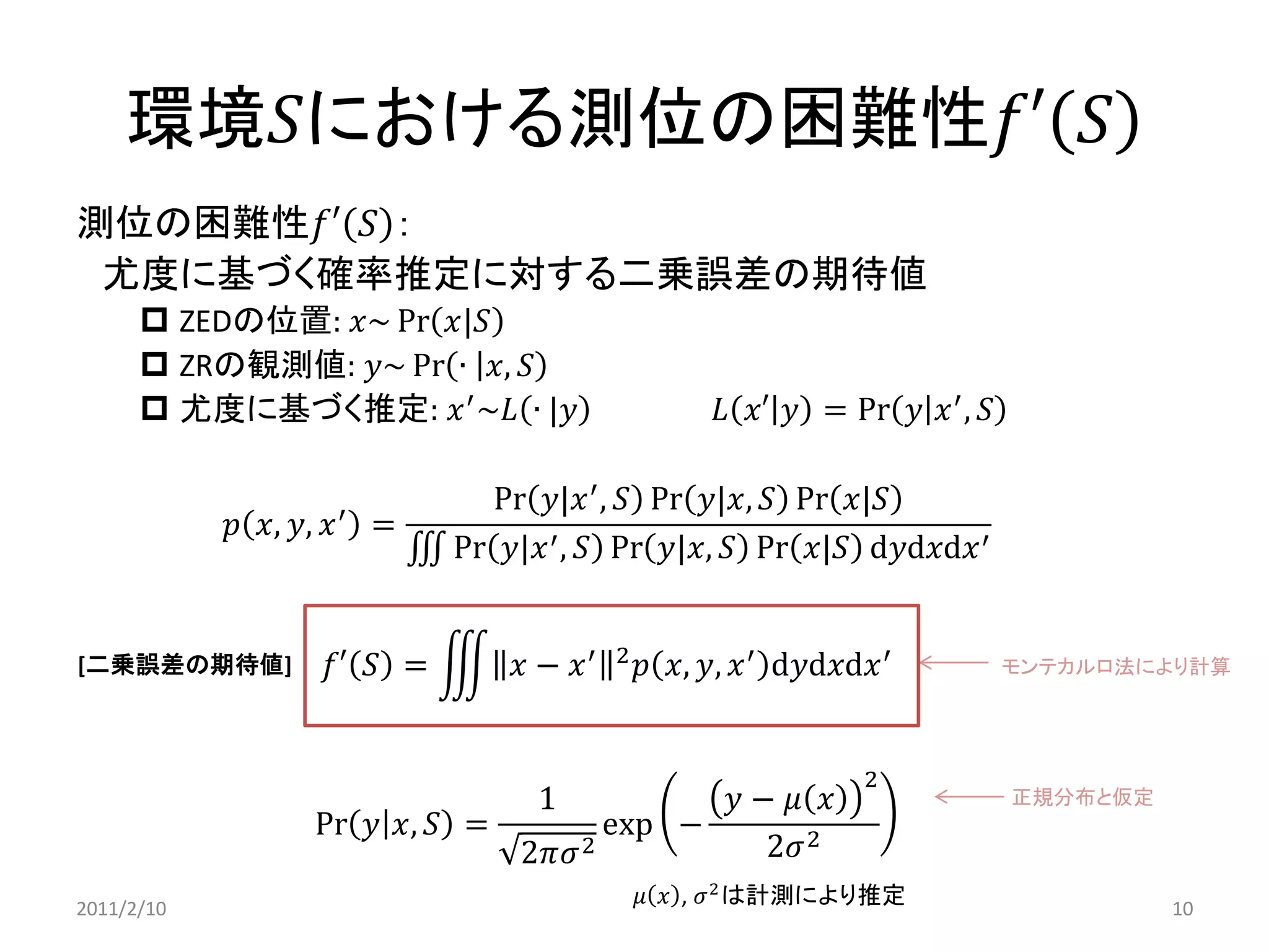 環境푆における測位の困難性푓′푆 
測位の困難性푓′푆： 
尤度に基づく確率推定に対する二乗誤差の期待値 
ZEDの位置: 푥~Pr푥|푆 
ZRの観測値: 푦~Pr∙푥,푆 
尤度に基づく推定: 푥′~퐿∙|푦 퐿푥′푦=Pr푦푥′,푆 
푝푥,푦,푥′= Pr푦|푥′,푆Pr푦|푥,푆Pr푥|푆 Pr푦|푥′,푆Pr푦|푥,푆Pr푥|푆d푦d푥d푥′ 
푓′푆= 푥−푥′2푝푥,푦,푥′d푦d푥d푥′ 
Pr푦푥,푆= 12휋휎2exp− 푦−휇푥 22휎2 
휇푥, 휎2は計測により推定 
モンテカルロ法により計算 
正規分布と仮定 
[二乗誤差の期待値] 
2011/2/10 
10  