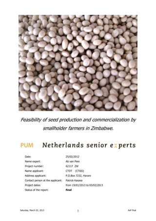 Feasibility of seed production and commercialization by
smallholder farmers in Zimbabwe.

Date:

25/02/2012

Name expert:

Ab van Peer

Project number:

62117 ZW

Name applicant:

CTDT

Address applicant:

P.O.Box 7232, Harare

Contact person at the applicant:

Patrick Kasasa

Project dates:

from 19/01/2013 to 03/02/2013

Status of the report:

final

Saturday, March 02, 2013

(CTDO)

1

AvP final

 