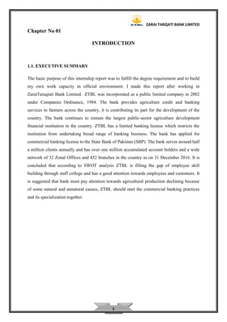 ZARAI TARQATI BANK LIMITED
1
Chapter No 01
INTRODUCTION
1.1. EXECUTIVE SUMMARY
The basic purpose of this internship report was to fulfill the degree requirement and to build
my own work capacity in official environment. I made this report after working in
ZaraiTaraqiati Bank Limited. ZTBL was incorporated as a public limited company in 2002
under Companies Ordinance, 1984. The bank provides agriculture credit and banking
services to farmers across the country, it is contributing its part for the development of the
country. The bank continues to remain the largest public-sector agriculture development
financial institution in the country. ZTBL has a limited banking license which restricts the
institution from undertaking broad range of banking business. The bank has applied for
commercial banking license to the State Bank of Pakistan (SBP). The bank serves around half
a million clients annually and has over one million accumulated account holders and a wide
network of 32 Zonal Offices and 452 branches in the country as on 31 December 2016. It is
concluded that according to SWOT analysis ZTBL is filling the gap of employee skill
building through staff college and has a good attention towards employees and customers. It
is suggested that bank must pay attention towards agricultural production declining because
of some natural and unnatural causes, ZTBL should start the commercial banking practices
and its specialization together.
 