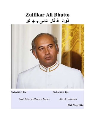 Zulfikar Ali Bhutto
‫ٹو‬ ‫ھ‬ ‫ب‬ ‫لی‬ ‫ع‬ ‫قار‬ ‫ف‬ ‫ذوال‬
Submitted To: Submitted By:
Prof. Zafar uz Zaman Anjum Ata ul Hassnain
20th May,2014
 