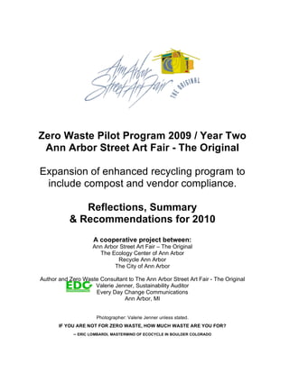 Zero Waste Pilot Program 2009 / Year Two
Ann Arbor Street Art Fair - The Original
Expansion of enhanced recycling program to
include compost and vendor compliance.
Reflections, Summary
& Recommendations for 2010
A cooperative project between:
Ann Arbor Street Art Fair – The Original
The Ecology Center of Ann Arbor
Recycle Ann Arbor
The City of Ann Arbor
Author and Zero Waste Consultant to The Ann Arbor Street Art Fair - The Original
Valerie Jenner, Sustainability Auditor
Every Day Change Communications
Ann Arbor, MI
Photographer: Valerie Jenner unless stated.
IF YOU ARE NOT FOR ZERO WASTE, HOW MUCH WASTE ARE YOU FOR?
– ERIC LOMBARDI, MASTERMIND OF ECOCYCLE IN BOULDER COLORADO
 