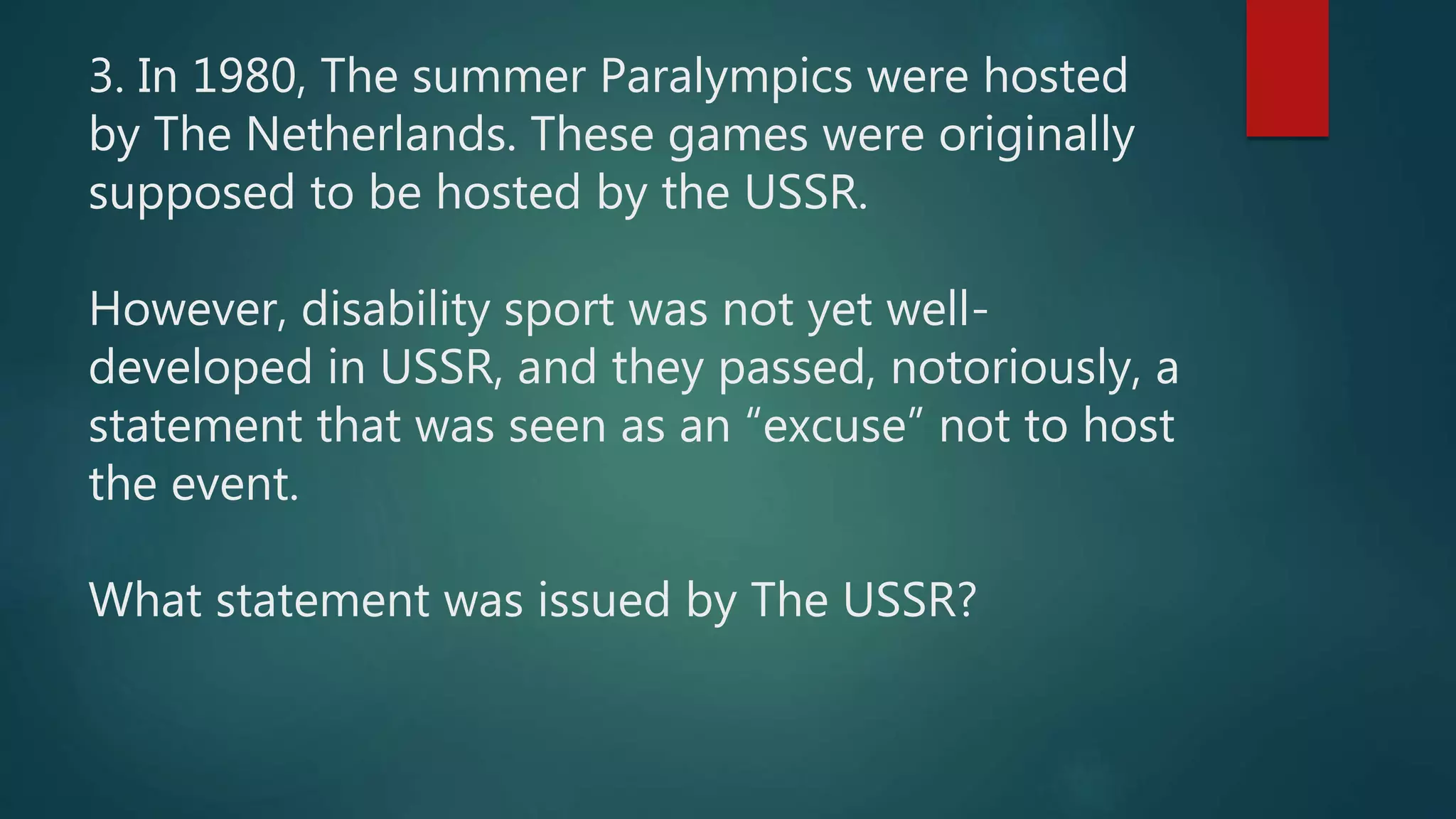 3. In 1980, The summer Paralympics were hosted
by The Netherlands. These games were originally
supposed to be hosted by the USSR.
However, disability sport was not yet well-
developed in USSR, and they passed, notoriously, a
statement that was seen as an “excuse” not to host
the event.
What statement was issued by The USSR?
 