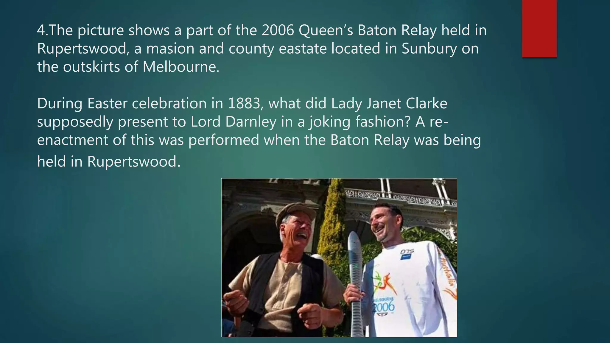 4.The picture shows a part of the 2006 Queen’s Baton Relay held in
Rupertswood, a masion and county eastate located in Sunbury on
the outskirts of Melbourne.
During Easter celebration in 1883, what did Lady Janet Clarke
supposedly present to Lord Darnley in a joking fashion? A re-
enactment of this was performed when the Baton Relay was being
held in Rupertswood.
 