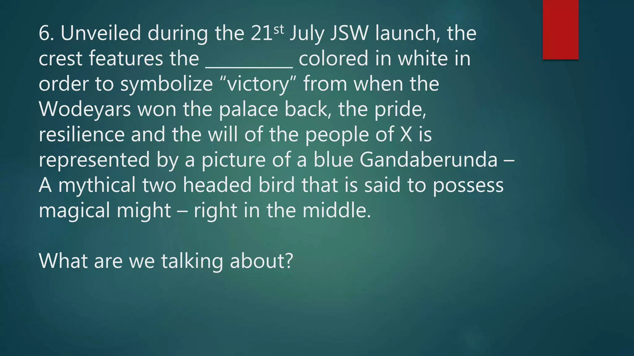 6. Unveiled during the 21st July JSW launch, the
crest features the __________ colored in white in
order to symbolize “victory” from when the
Wodeyars won the palace back, the pride,
resilience and the will of the people of X is
represented by a picture of a blue Gandaberunda –
A mythical two headed bird that is said to possess
magical might – right in the middle.
What are we talking about?
 