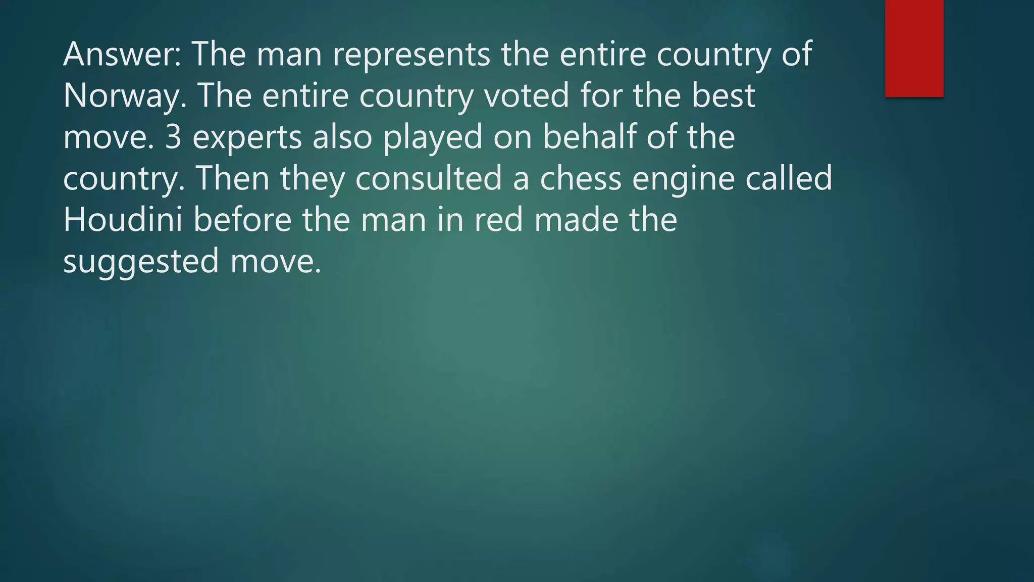 Answer: The man represents the entire country of
Norway. The entire country voted for the best
move. 3 experts also played on behalf of the
country. Then they consulted a chess engine called
Houdini before the man in red made the
suggested move.
 