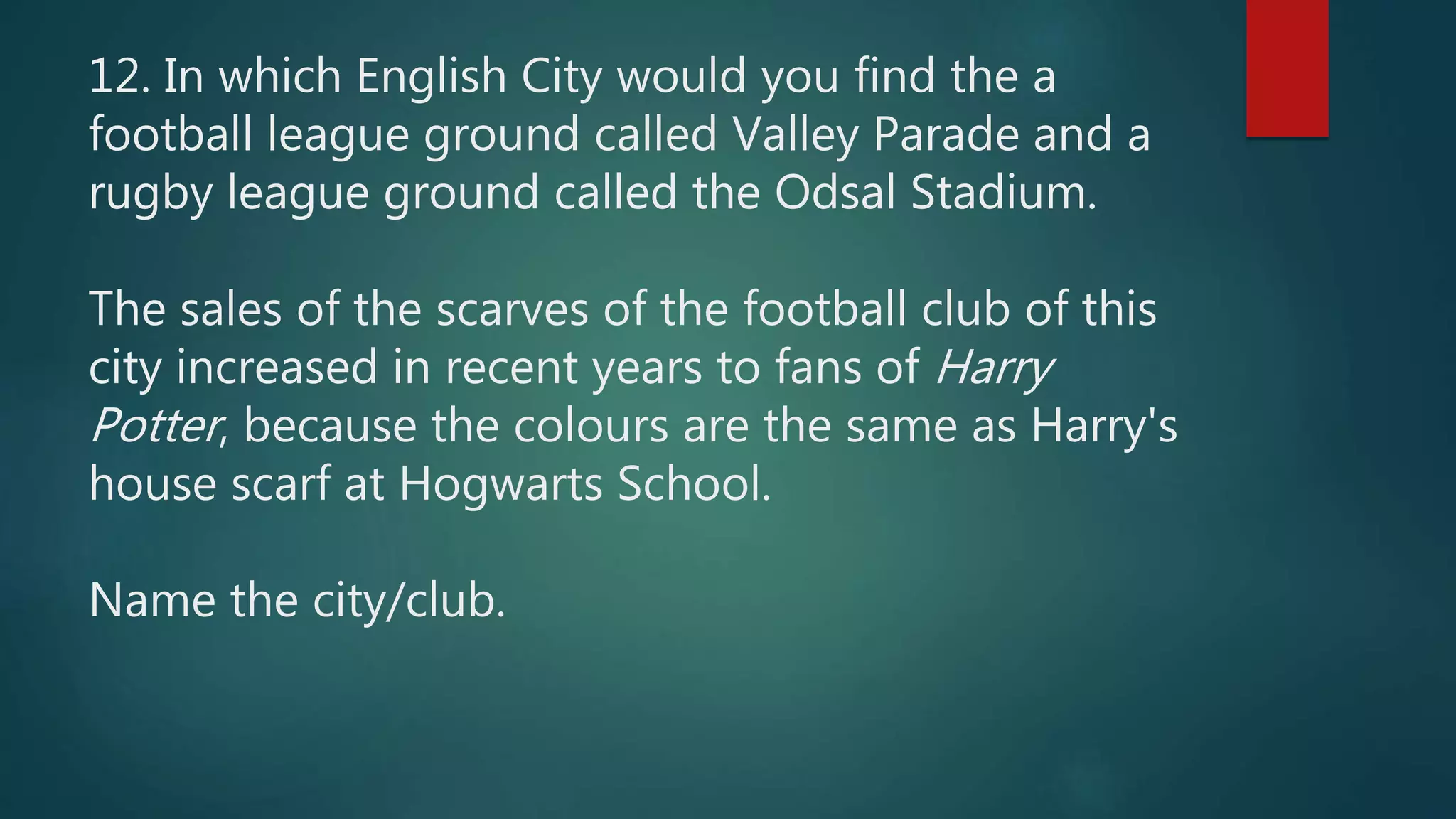 12. In which English City would you find the a
football league ground called Valley Parade and a
rugby league ground called the Odsal Stadium.
The sales of the scarves of the football club of this
city increased in recent years to fans of Harry
Potter, because the colours are the same as Harry's
house scarf at Hogwarts School.
Name the city/club.
 
