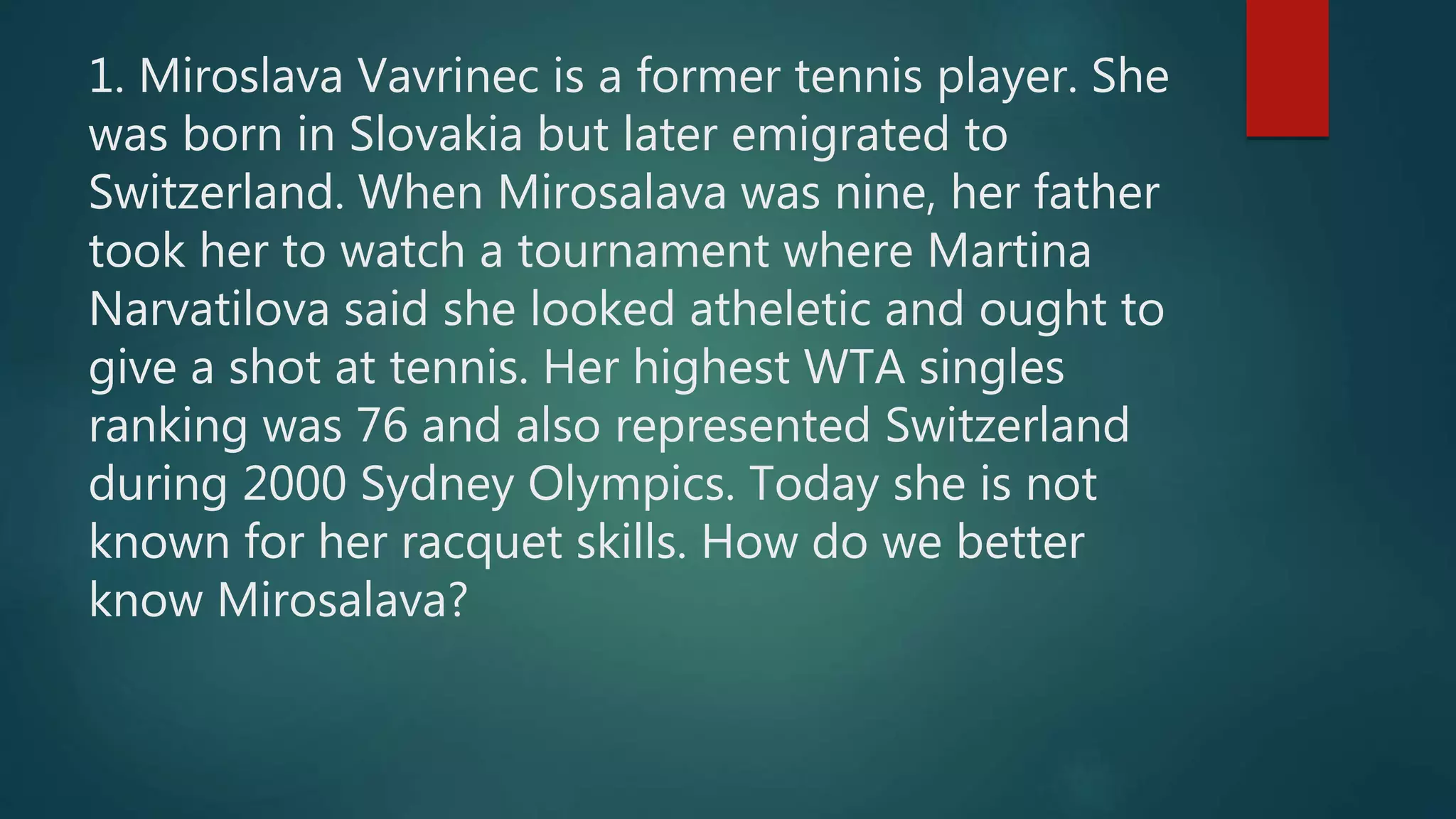 1. Miroslava Vavrinec is a former tennis player. She
was born in Slovakia but later emigrated to
Switzerland. When Mirosalava was nine, her father
took her to watch a tournament where Martina
Narvatilova said she looked atheletic and ought to
give a shot at tennis. Her highest WTA singles
ranking was 76 and also represented Switzerland
during 2000 Sydney Olympics. Today she is not
known for her racquet skills. How do we better
know Mirosalava?
 