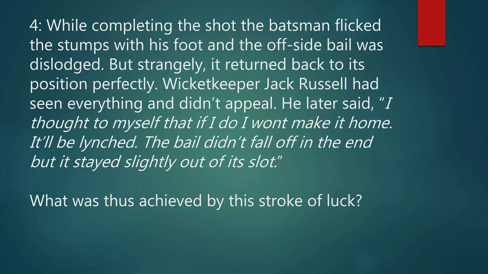 4: While completing the shot the batsman flicked
the stumps with his foot and the off-side bail was
dislodged. But strangely, it returned back to its
position perfectly. Wicketkeeper Jack Russell had
seen everything and didn’t appeal. He later said, “I
thought to myself that if I do I wont make it home.
It’ll be lynched. The bail didn’t fall off in the end
but it stayed slightly out of its slot.”
What was thus achieved by this stroke of luck?
 