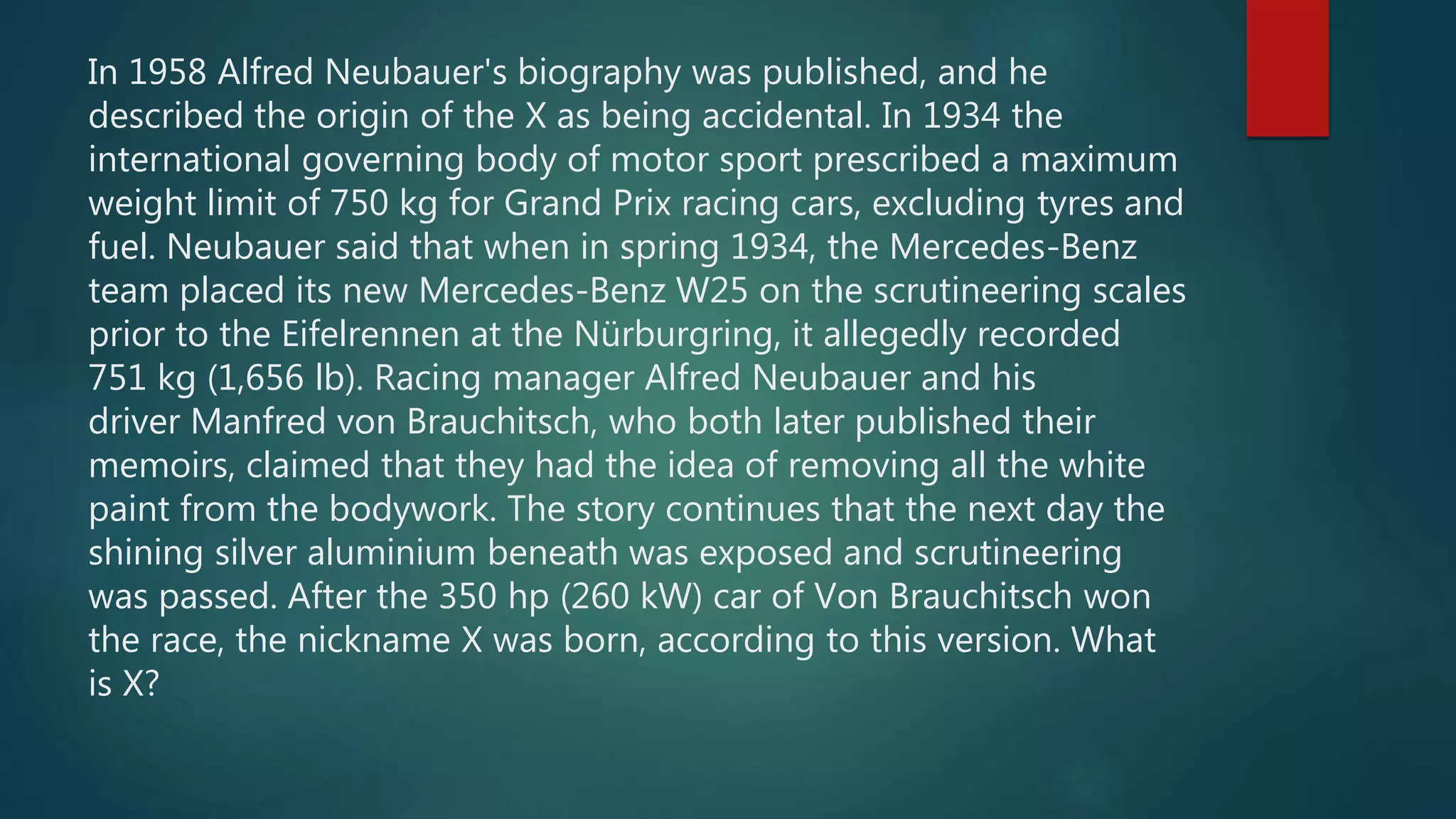 In 1958 Alfred Neubauer's biography was published, and he
described the origin of the X as being accidental. In 1934 the
international governing body of motor sport prescribed a maximum
weight limit of 750 kg for Grand Prix racing cars, excluding tyres and
fuel. Neubauer said that when in spring 1934, the Mercedes-Benz
team placed its new Mercedes-Benz W25 on the scrutineering scales
prior to the Eifelrennen at the Nürburgring, it allegedly recorded
751 kg (1,656 lb). Racing manager Alfred Neubauer and his
driver Manfred von Brauchitsch, who both later published their
memoirs, claimed that they had the idea of removing all the white
paint from the bodywork. The story continues that the next day the
shining silver aluminium beneath was exposed and scrutineering
was passed. After the 350 hp (260 kW) car of Von Brauchitsch won
the race, the nickname X was born, according to this version. What
is X?
 