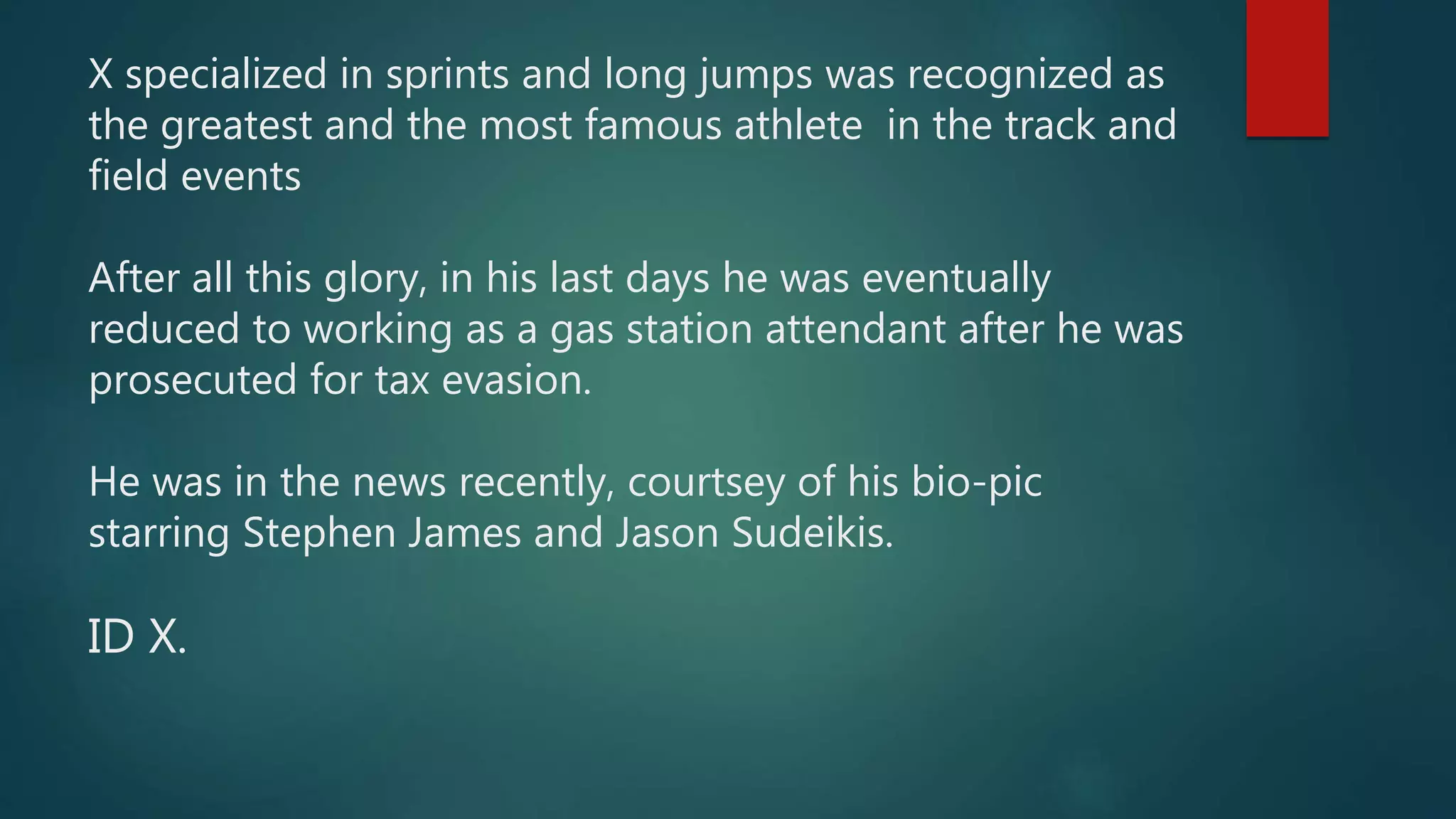 X specialized in sprints and long jumps was recognized as
the greatest and the most famous athlete in the track and
field events
After all this glory, in his last days he was eventually
reduced to working as a gas station attendant after he was
prosecuted for tax evasion.
He was in the news recently, courtsey of his bio-pic
starring Stephen James and Jason Sudeikis.
ID X.
 