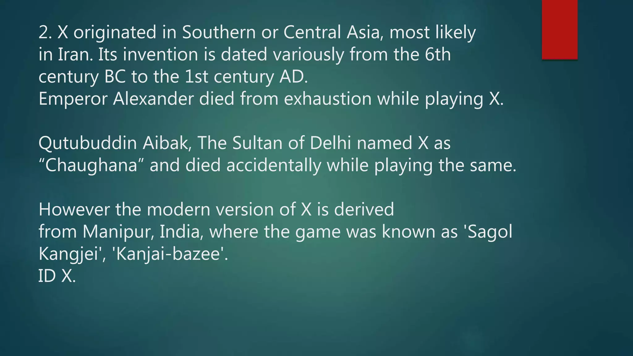2. X originated in Southern or Central Asia, most likely
in Iran. Its invention is dated variously from the 6th
century BC to the 1st century AD.
Emperor Alexander died from exhaustion while playing X.
Qutubuddin Aibak, The Sultan of Delhi named X as
“Chaughana” and died accidentally while playing the same.
However the modern version of X is derived
from Manipur, India, where the game was known as 'Sagol
Kangjei', 'Kanjai-bazee'.
ID X.
 