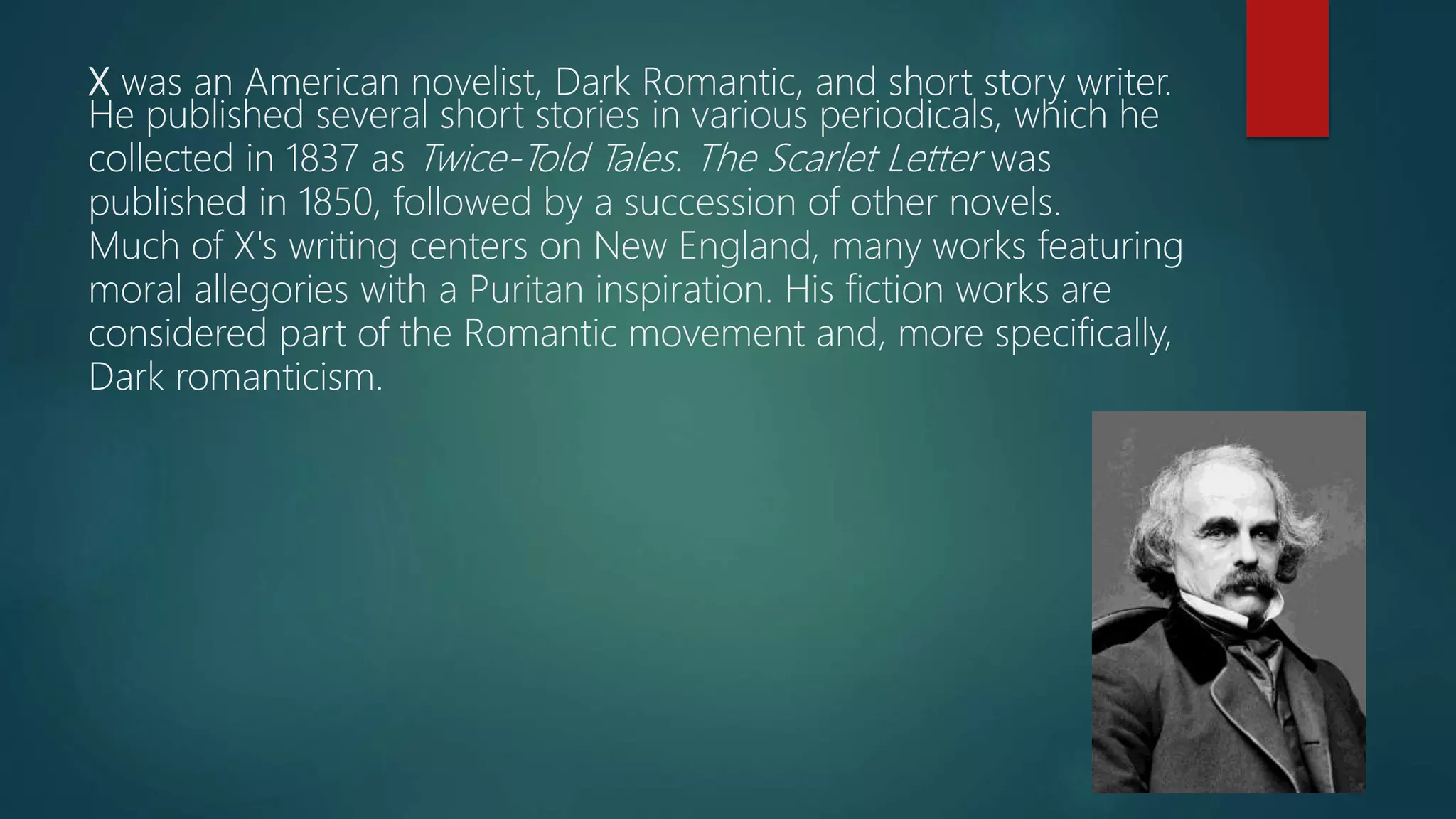 X was an American novelist, Dark Romantic, and short story writer.
He published several short stories in various periodicals, which he
collected in 1837 as Twice-Told Tales. The Scarlet Letter was
published in 1850, followed by a succession of other novels.
Much of X's writing centers on New England, many works featuring
moral allegories with a Puritan inspiration. His fiction works are
considered part of the Romantic movement and, more specifically,
Dark romanticism.
 