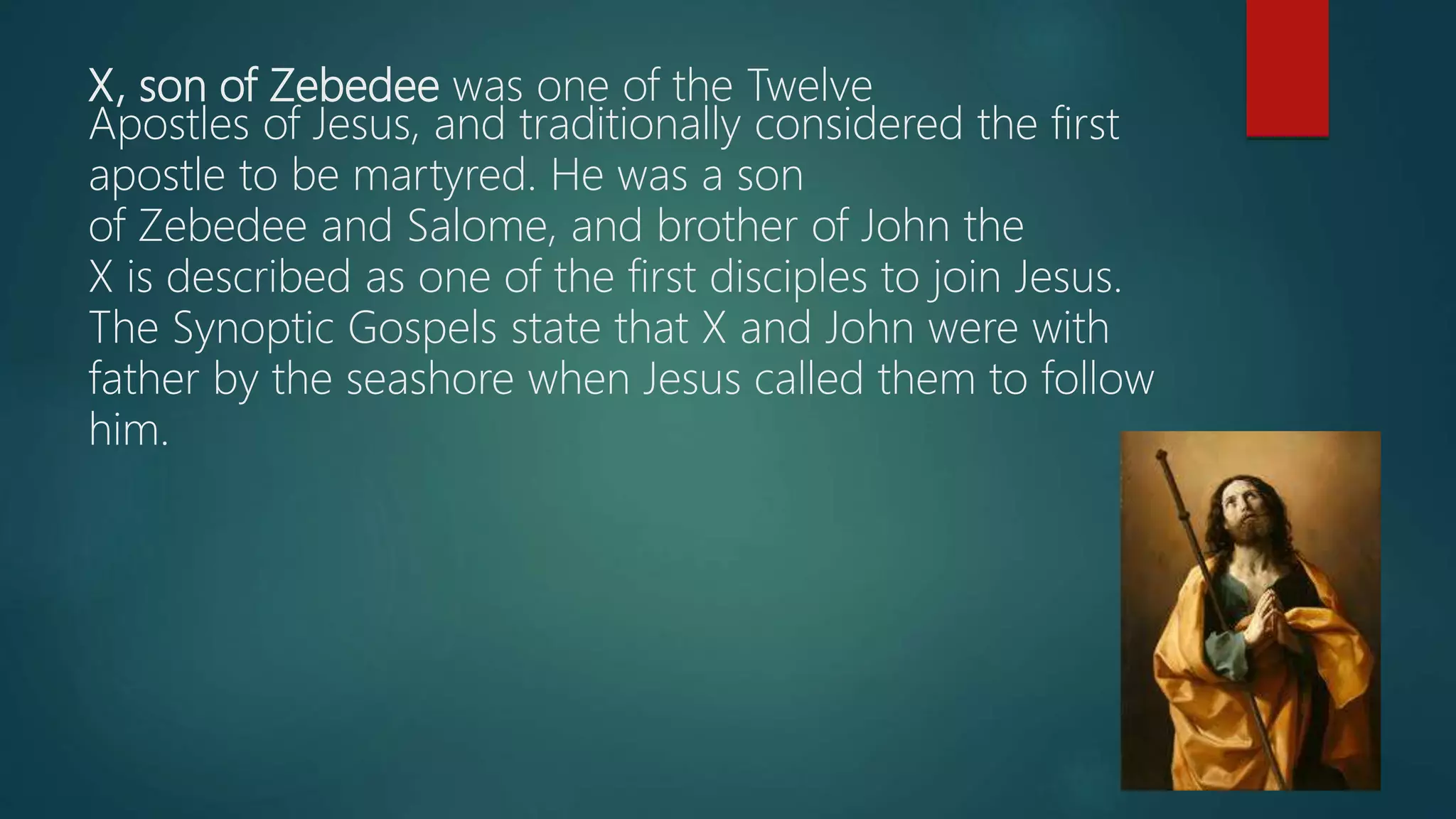 X, son of Zebedee was one of the Twelve
Apostles of Jesus, and traditionally considered the first
apostle to be martyred. He was a son
of Zebedee and Salome, and brother of John the
X is described as one of the first disciples to join Jesus.
The Synoptic Gospels state that X and John were with
father by the seashore when Jesus called them to follow
him.
 