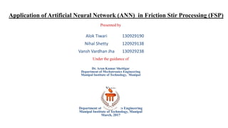 Application of Artificial Neural Network (ANN) in Friction Stir Processing (FSP)
Presented by
Under the guidance of
Dr. Arun Kumar Shettigar
Department of Mechatronics Engineering
Manipal Institute of Technology, Manipal
Yyyy
Department of Mechatronics Engineering
Manipal Institute of Technology, Manipal
March, 2017
Alok Tiwari 130929190
Nihal Shetty 120929138
Vansh Vardhan Jha 130929238
 