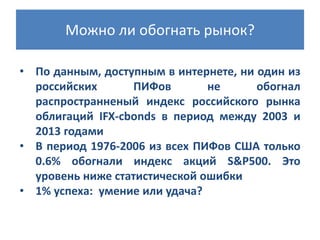 Можно ли обогнать рынок?
• По данным, доступным в интернете, ни один из
российских
ПИФов
не
обогнал
распространненый индекс российского рынка
облигаций IFX-cbonds в период между 2003 и
2013 годами
• В период 1976-2006 из всех ПИФов США только
0.6% обогнали индекс акций S&P500. Это
уровень ниже статистической ошибки
• 1% успеха: умение или удача?

 
