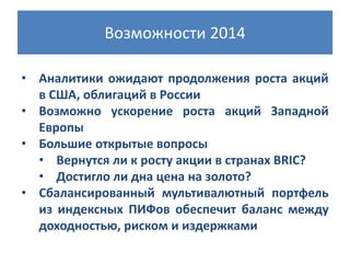 Возможности 2014
• Аналитики ожидают продолжения роста акций
в США, облигаций в России
• Возможно ускорение роста акций Западной
Европы
• Большие открытые вопросы
• Вернутся ли к росту акции в странах BRIC?
• Достигло ли дна цена на золото?
• Сбалансированный мультивалютный портфель
из индексных ПИФов обеспечит баланс между
доходностью, риском и издержками

 