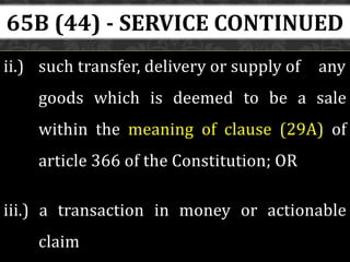 ii.) such transfer, delivery or supply of any
goods which is deemed to be a sale
within the meaning of clause (29A) of
article 366 of the Constitution; OR
iii.) a transaction in money or actionable
claim
65B (44) - SERVICE CONTINUED
 