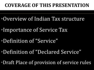 COVERAGE OF THIS PRESENTATION
•Overview of Indian Tax structure
•Importance of Service Tax
•Definition of “Service”
•Definition of “Declared Service”
•Draft Place of provision of service rules
 