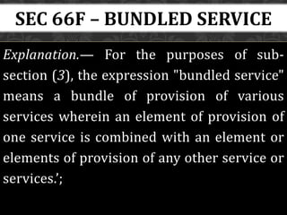 Explanation.— For the purposes of sub-
section (3), the expression "bundled service"
means a bundle of provision of various
services wherein an element of provision of
one service is combined with an element or
elements of provision of any other service or
services.’;
SEC 66F – BUNDLED SERVICE
 
