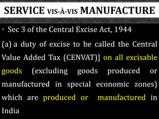 • Sec 3 of the Central Excise Act, 1944
(a) a duty of excise to be called the Central
Value Added Tax (CENVAT)] on all excisable
goods (excluding goods produced or
manufactured in special economic zones)
which are produced or manufactured in
India
SERVICE VIS-À-VIS MANUFACTURE
 