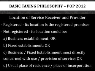 Location of Service Receiver and Provider
- Registered - its location is the registered premises
- Not registered - its location could be:
a) Business establishment; OR
b) Fixed establishment; OR
c) Business / Fixed Establishment most directly
concerned with use / provision of service; OR
d) Usual place of residence / place of incorporation
BASIC TAXING PHILOSOPHY – POP 2012
 