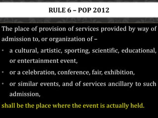 The place of provision of services provided by way of
admission to, or organization of –
• a cultural, artistic, sporting, scientific, educational,
or entertainment event,
• or a celebration, conference, fair, exhibition,
• or similar events, and of services ancillary to such
admission,
shall be the place where the event is actually held.
RULE 6 – POP 2012
 