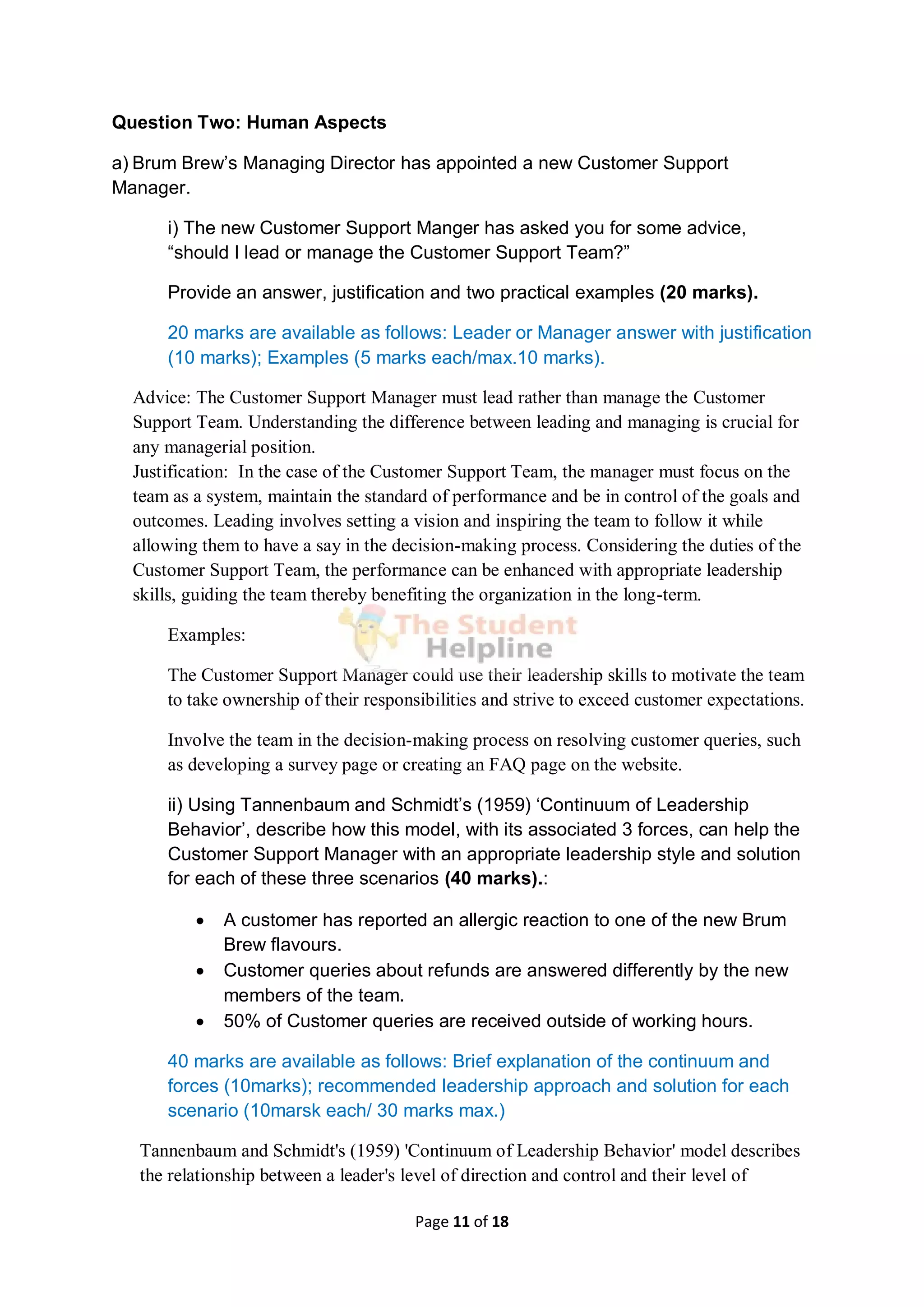 Page 11 of 18
Question Two: Human Aspects
a) Brum Brew’s Managing Director has appointed a new Customer Support
Manager.
i) The new Customer Support Manger has asked you for some advice,
“should I lead or manage the Customer Support Team?”
Provide an answer, justification and two practical examples (20 marks).
20 marks are available as follows: Leader or Manager answer with justification
(10 marks); Examples (5 marks each/max.10 marks).
Advice: The Customer Support Manager must lead rather than manage the Customer
Support Team. Understanding the difference between leading and managing is crucial for
any managerial position.
Justification: In the case of the Customer Support Team, the manager must focus on the
team as a system, maintain the standard of performance and be in control of the goals and
outcomes. Leading involves setting a vision and inspiring the team to follow it while
allowing them to have a say in the decision-making process. Considering the duties of the
Customer Support Team, the performance can be enhanced with appropriate leadership
skills, guiding the team thereby benefiting the organization in the long-term.
Examples:
The Customer Support Manager could use their leadership skills to motivate the team
to take ownership of their responsibilities and strive to exceed customer expectations.
Involve the team in the decision-making process on resolving customer queries, such
as developing a survey page or creating an FAQ page on the website.
ii) Using Tannenbaum and Schmidt’s (1959) ‘Continuum of Leadership
Behavior’, describe how this model, with its associated 3 forces, can help the
Customer Support Manager with an appropriate leadership style and solution
for each of these three scenarios (40 marks).:
 A customer has reported an allergic reaction to one of the new Brum
Brew flavours.
 Customer queries about refunds are answered differently by the new
members of the team.
 50% of Customer queries are received outside of working hours.
40 marks are available as follows: Brief explanation of the continuum and
forces (10marks); recommended leadership approach and solution for each
scenario (10marsk each/ 30 marks max.)
Tannenbaum and Schmidt's (1959) 'Continuum of Leadership Behavior' model describes
the relationship between a leader's level of direction and control and their level of
 