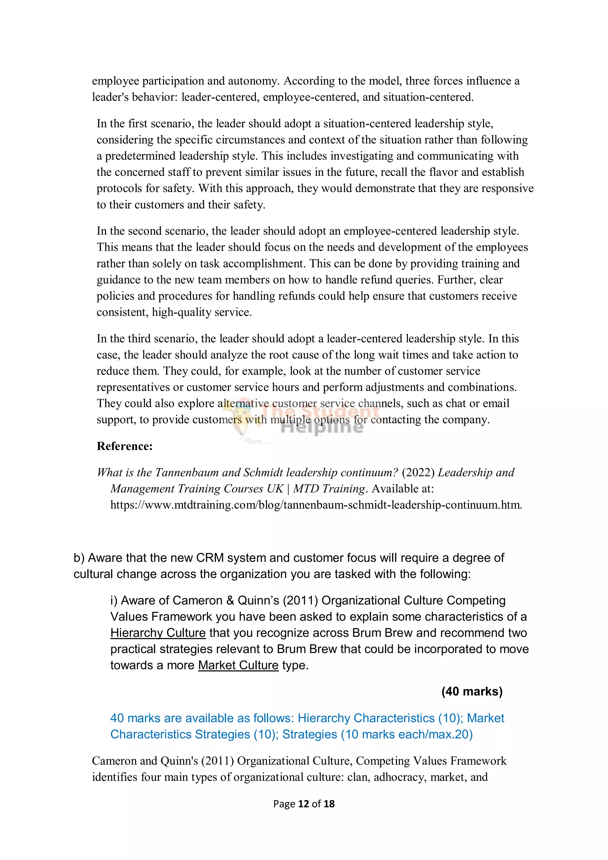 Page 12 of 18
employee participation and autonomy. According to the model, three forces influence a
leader's behavior: leader-centered, employee-centered, and situation-centered.
In the first scenario, the leader should adopt a situation-centered leadership style,
considering the specific circumstances and context of the situation rather than following
a predetermined leadership style. This includes investigating and communicating with
the concerned staff to prevent similar issues in the future, recall the flavor and establish
protocols for safety. With this approach, they would demonstrate that they are responsive
to their customers and their safety.
In the second scenario, the leader should adopt an employee-centered leadership style.
This means that the leader should focus on the needs and development of the employees
rather than solely on task accomplishment. This can be done by providing training and
guidance to the new team members on how to handle refund queries. Further, clear
policies and procedures for handling refunds could help ensure that customers receive
consistent, high-quality service.
In the third scenario, the leader should adopt a leader-centered leadership style. In this
case, the leader should analyze the root cause of the long wait times and take action to
reduce them. They could, for example, look at the number of customer service
representatives or customer service hours and perform adjustments and combinations.
They could also explore alternative customer service channels, such as chat or email
support, to provide customers with multiple options for contacting the company.
Reference:
What is the Tannenbaum and Schmidt leadership continuum? (2022) Leadership and
Management Training Courses UK | MTD Training. Available at:
https://www.mtdtraining.com/blog/tannenbaum-schmidt-leadership-continuum.htm.
b) Aware that the new CRM system and customer focus will require a degree of
cultural change across the organization you are tasked with the following:
i) Aware of Cameron & Quinn’s (2011) Organizational Culture Competing
Values Framework you have been asked to explain some characteristics of a
Hierarchy Culture that you recognize across Brum Brew and recommend two
practical strategies relevant to Brum Brew that could be incorporated to move
towards a more Market Culture type.
(40 marks)
40 marks are available as follows: Hierarchy Characteristics (10); Market
Characteristics Strategies (10); Strategies (10 marks each/max.20)
Cameron and Quinn's (2011) Organizational Culture, Competing Values Framework
identifies four main types of organizational culture: clan, adhocracy, market, and
 