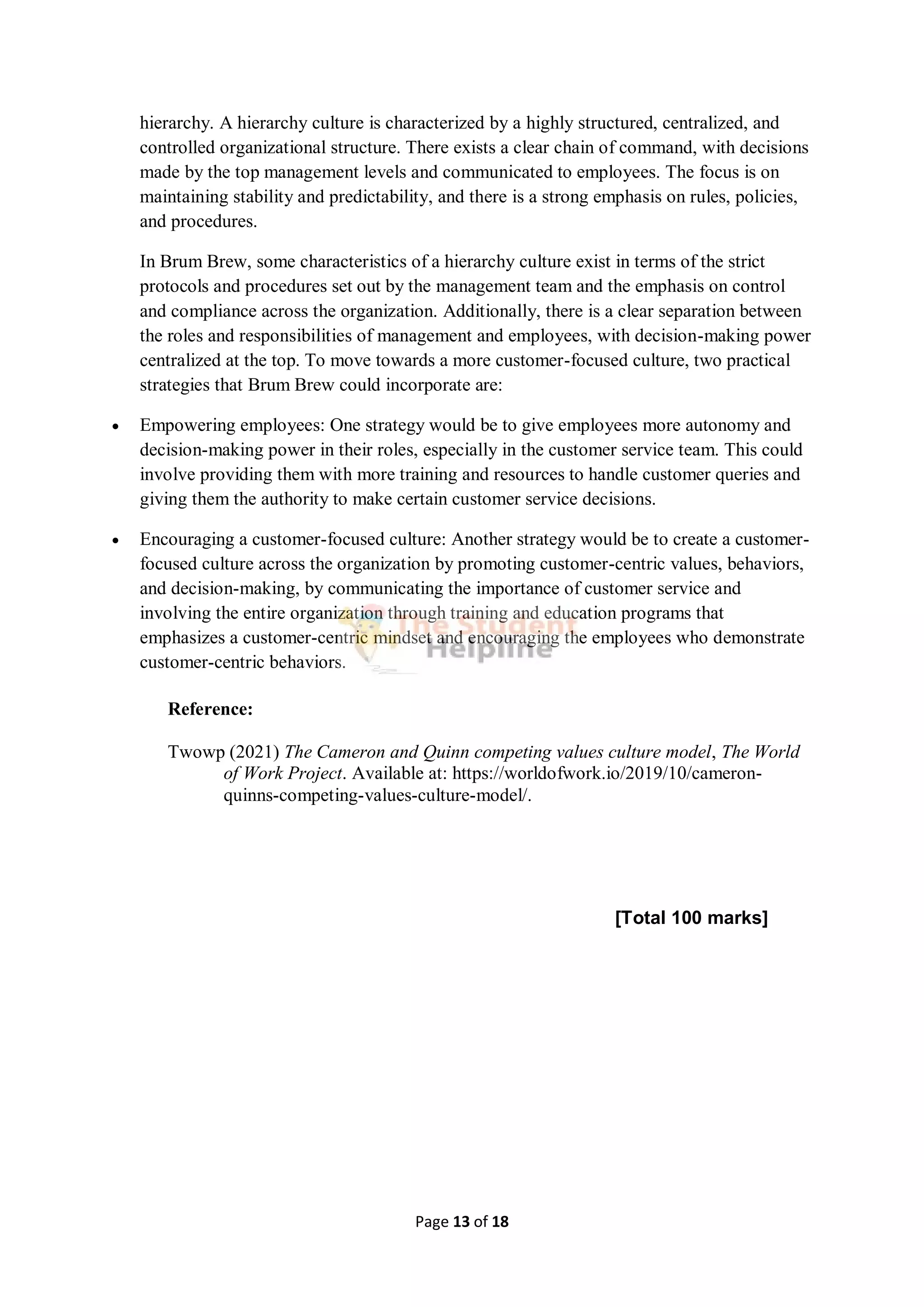 Page 13 of 18
hierarchy. A hierarchy culture is characterized by a highly structured, centralized, and
controlled organizational structure. There exists a clear chain of command, with decisions
made by the top management levels and communicated to employees. The focus is on
maintaining stability and predictability, and there is a strong emphasis on rules, policies,
and procedures.
In Brum Brew, some characteristics of a hierarchy culture exist in terms of the strict
protocols and procedures set out by the management team and the emphasis on control
and compliance across the organization. Additionally, there is a clear separation between
the roles and responsibilities of management and employees, with decision-making power
centralized at the top. To move towards a more customer-focused culture, two practical
strategies that Brum Brew could incorporate are:
 Empowering employees: One strategy would be to give employees more autonomy and
decision-making power in their roles, especially in the customer service team. This could
involve providing them with more training and resources to handle customer queries and
giving them the authority to make certain customer service decisions.
 Encouraging a customer-focused culture: Another strategy would be to create a customer-
focused culture across the organization by promoting customer-centric values, behaviors,
and decision-making, by communicating the importance of customer service and
involving the entire organization through training and education programs that
emphasizes a customer-centric mindset and encouraging the employees who demonstrate
customer-centric behaviors.
Reference:
Twowp (2021) The Cameron and Quinn competing values culture model, The World
of Work Project. Available at: https://worldofwork.io/2019/10/cameron-
quinns-competing-values-culture-model/.
[Total 100 marks]
 