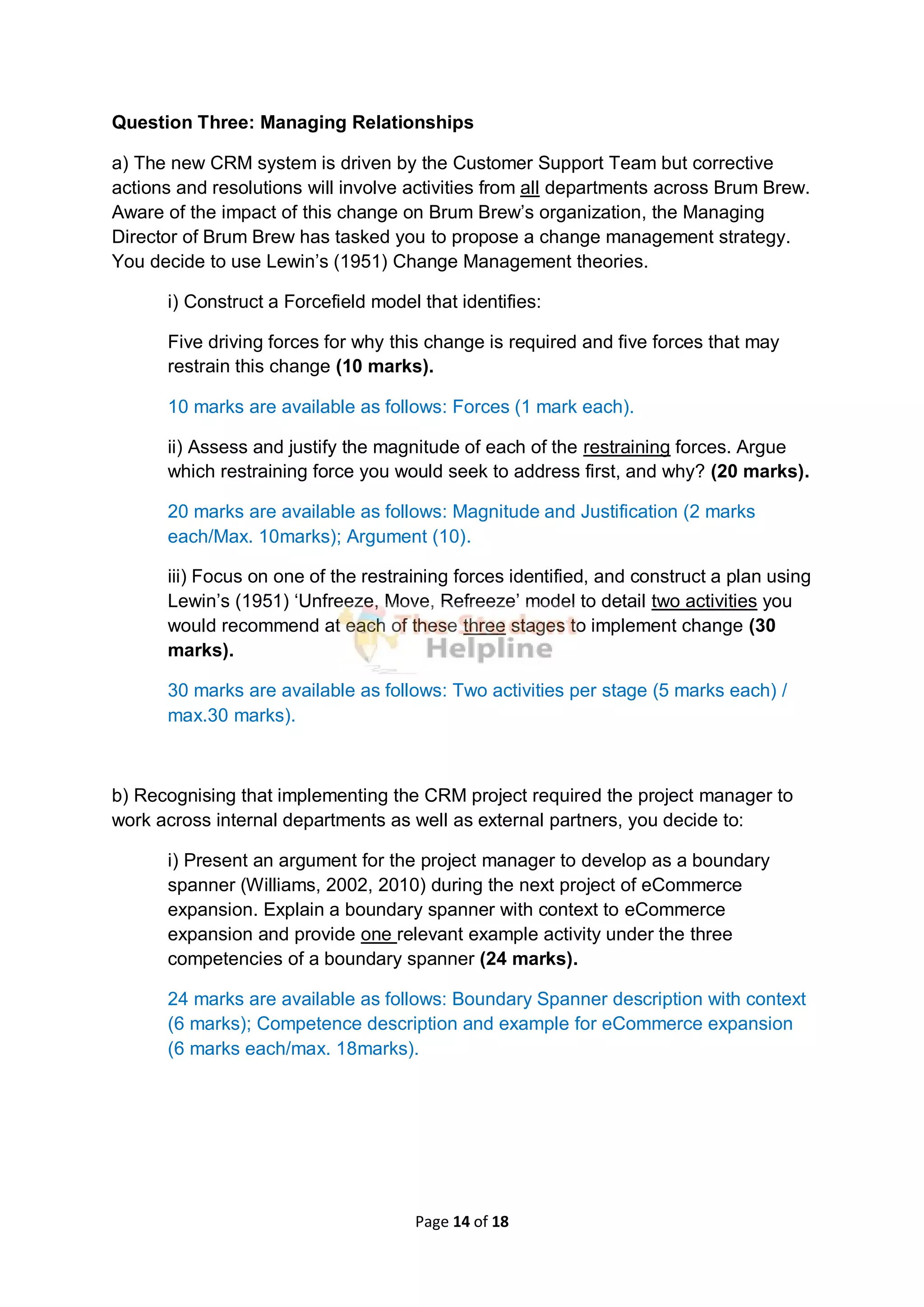 Page 14 of 18
Question Three: Managing Relationships
a) The new CRM system is driven by the Customer Support Team but corrective
actions and resolutions will involve activities from all departments across Brum Brew.
Aware of the impact of this change on Brum Brew’s organization, the Managing
Director of Brum Brew has tasked you to propose a change management strategy.
You decide to use Lewin’s (1951) Change Management theories.
i) Construct a Forcefield model that identifies:
Five driving forces for why this change is required and five forces that may
restrain this change (10 marks).
10 marks are available as follows: Forces (1 mark each).
ii) Assess and justify the magnitude of each of the restraining forces. Argue
which restraining force you would seek to address first, and why? (20 marks).
20 marks are available as follows: Magnitude and Justification (2 marks
each/Max. 10marks); Argument (10).
iii) Focus on one of the restraining forces identified, and construct a plan using
Lewin’s (1951) ‘Unfreeze, Move, Refreeze’ model to detail two activities you
would recommend at each of these three stages to implement change (30
marks).
30 marks are available as follows: Two activities per stage (5 marks each) /
max.30 marks).
b) Recognising that implementing the CRM project required the project manager to
work across internal departments as well as external partners, you decide to:
i) Present an argument for the project manager to develop as a boundary
spanner (Williams, 2002, 2010) during the next project of eCommerce
expansion. Explain a boundary spanner with context to eCommerce
expansion and provide one relevant example activity under the three
competencies of a boundary spanner (24 marks).
24 marks are available as follows: Boundary Spanner description with context
(6 marks); Competence description and example for eCommerce expansion
(6 marks each/max. 18marks).
 
