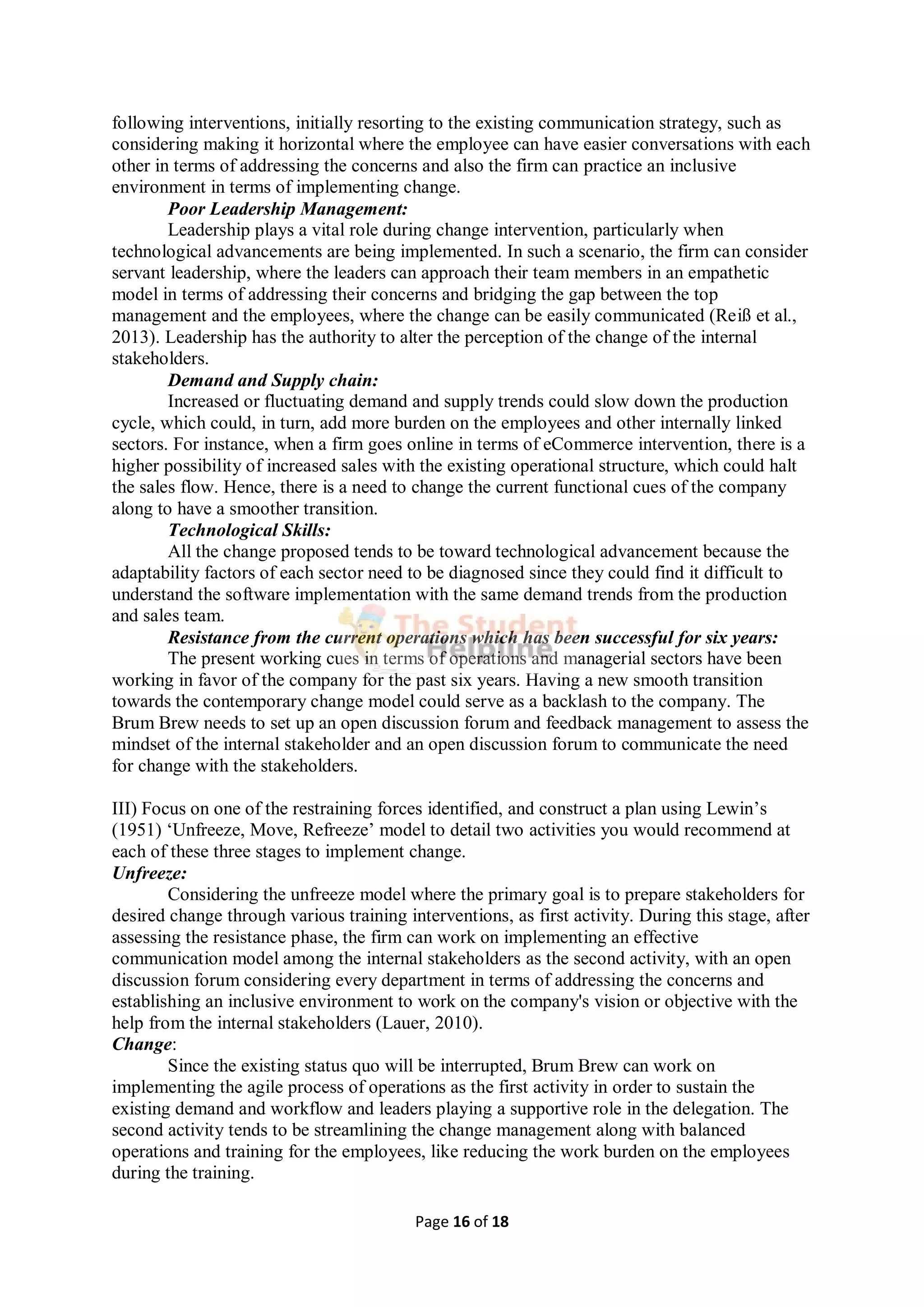Page 16 of 18
following interventions, initially resorting to the existing communication strategy, such as
considering making it horizontal where the employee can have easier conversations with each
other in terms of addressing the concerns and also the firm can practice an inclusive
environment in terms of implementing change.
Poor Leadership Management:
Leadership plays a vital role during change intervention, particularly when
technological advancements are being implemented. In such a scenario, the firm can consider
servant leadership, where the leaders can approach their team members in an empathetic
model in terms of addressing their concerns and bridging the gap between the top
management and the employees, where the change can be easily communicated (Reiß et al.,
2013). Leadership has the authority to alter the perception of the change of the internal
stakeholders.
Demand and Supply chain:
Increased or fluctuating demand and supply trends could slow down the production
cycle, which could, in turn, add more burden on the employees and other internally linked
sectors. For instance, when a firm goes online in terms of eCommerce intervention, there is a
higher possibility of increased sales with the existing operational structure, which could halt
the sales flow. Hence, there is a need to change the current functional cues of the company
along to have a smoother transition.
Technological Skills:
All the change proposed tends to be toward technological advancement because the
adaptability factors of each sector need to be diagnosed since they could find it difficult to
understand the software implementation with the same demand trends from the production
and sales team.
Resistance from the current operations which has been successful for six years:
The present working cues in terms of operations and managerial sectors have been
working in favor of the company for the past six years. Having a new smooth transition
towards the contemporary change model could serve as a backlash to the company. The
Brum Brew needs to set up an open discussion forum and feedback management to assess the
mindset of the internal stakeholder and an open discussion forum to communicate the need
for change with the stakeholders.
III) Focus on one of the restraining forces identified, and construct a plan using Lewin’s
(1951) ‘Unfreeze, Move, Refreeze’ model to detail two activities you would recommend at
each of these three stages to implement change.
Unfreeze:
Considering the unfreeze model where the primary goal is to prepare stakeholders for
desired change through various training interventions, as first activity. During this stage, after
assessing the resistance phase, the firm can work on implementing an effective
communication model among the internal stakeholders as the second activity, with an open
discussion forum considering every department in terms of addressing the concerns and
establishing an inclusive environment to work on the company's vision or objective with the
help from the internal stakeholders (Lauer, 2010).
Change:
Since the existing status quo will be interrupted, Brum Brew can work on
implementing the agile process of operations as the first activity in order to sustain the
existing demand and workflow and leaders playing a supportive role in the delegation. The
second activity tends to be streamlining the change management along with balanced
operations and training for the employees, like reducing the work burden on the employees
during the training.
 