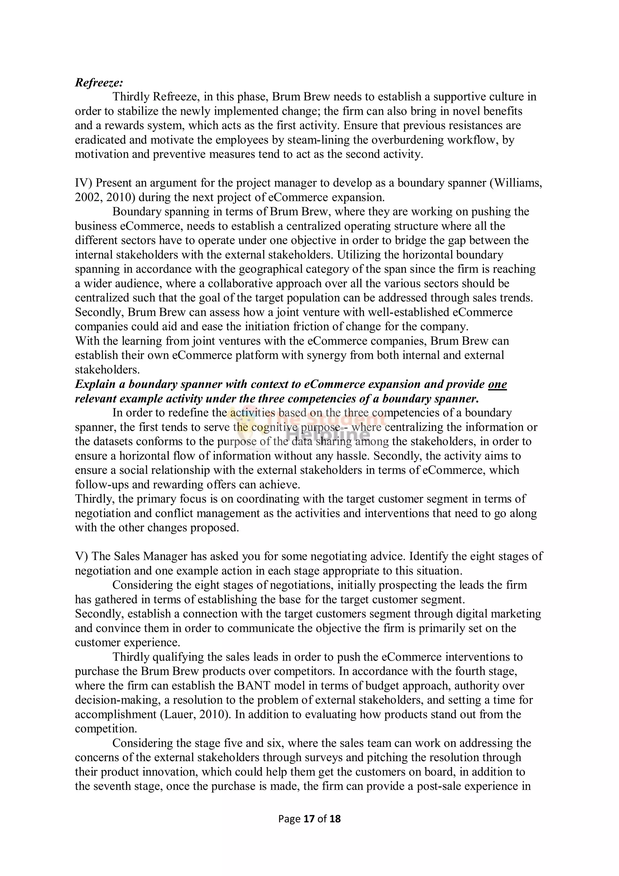 Page 17 of 18
Refreeze:
Thirdly Refreeze, in this phase, Brum Brew needs to establish a supportive culture in
order to stabilize the newly implemented change; the firm can also bring in novel benefits
and a rewards system, which acts as the first activity. Ensure that previous resistances are
eradicated and motivate the employees by steam-lining the overburdening workflow, by
motivation and preventive measures tend to act as the second activity.
IV) Present an argument for the project manager to develop as a boundary spanner (Williams,
2002, 2010) during the next project of eCommerce expansion.
Boundary spanning in terms of Brum Brew, where they are working on pushing the
business eCommerce, needs to establish a centralized operating structure where all the
different sectors have to operate under one objective in order to bridge the gap between the
internal stakeholders with the external stakeholders. Utilizing the horizontal boundary
spanning in accordance with the geographical category of the span since the firm is reaching
a wider audience, where a collaborative approach over all the various sectors should be
centralized such that the goal of the target population can be addressed through sales trends.
Secondly, Brum Brew can assess how a joint venture with well-established eCommerce
companies could aid and ease the initiation friction of change for the company.
With the learning from joint ventures with the eCommerce companies, Brum Brew can
establish their own eCommerce platform with synergy from both internal and external
stakeholders.
Explain a boundary spanner with context to eCommerce expansion and provide one
relevant example activity under the three competencies of a boundary spanner.
In order to redefine the activities based on the three competencies of a boundary
spanner, the first tends to serve the cognitive purpose - where centralizing the information or
the datasets conforms to the purpose of the data sharing among the stakeholders, in order to
ensure a horizontal flow of information without any hassle. Secondly, the activity aims to
ensure a social relationship with the external stakeholders in terms of eCommerce, which
follow-ups and rewarding offers can achieve.
Thirdly, the primary focus is on coordinating with the target customer segment in terms of
negotiation and conflict management as the activities and interventions that need to go along
with the other changes proposed.
V) The Sales Manager has asked you for some negotiating advice. Identify the eight stages of
negotiation and one example action in each stage appropriate to this situation.
Considering the eight stages of negotiations, initially prospecting the leads the firm
has gathered in terms of establishing the base for the target customer segment.
Secondly, establish a connection with the target customers segment through digital marketing
and convince them in order to communicate the objective the firm is primarily set on the
customer experience.
Thirdly qualifying the sales leads in order to push the eCommerce interventions to
purchase the Brum Brew products over competitors. In accordance with the fourth stage,
where the firm can establish the BANT model in terms of budget approach, authority over
decision-making, a resolution to the problem of external stakeholders, and setting a time for
accomplishment (Lauer, 2010). In addition to evaluating how products stand out from the
competition.
Considering the stage five and six, where the sales team can work on addressing the
concerns of the external stakeholders through surveys and pitching the resolution through
their product innovation, which could help them get the customers on board, in addition to
the seventh stage, once the purchase is made, the firm can provide a post-sale experience in
 
