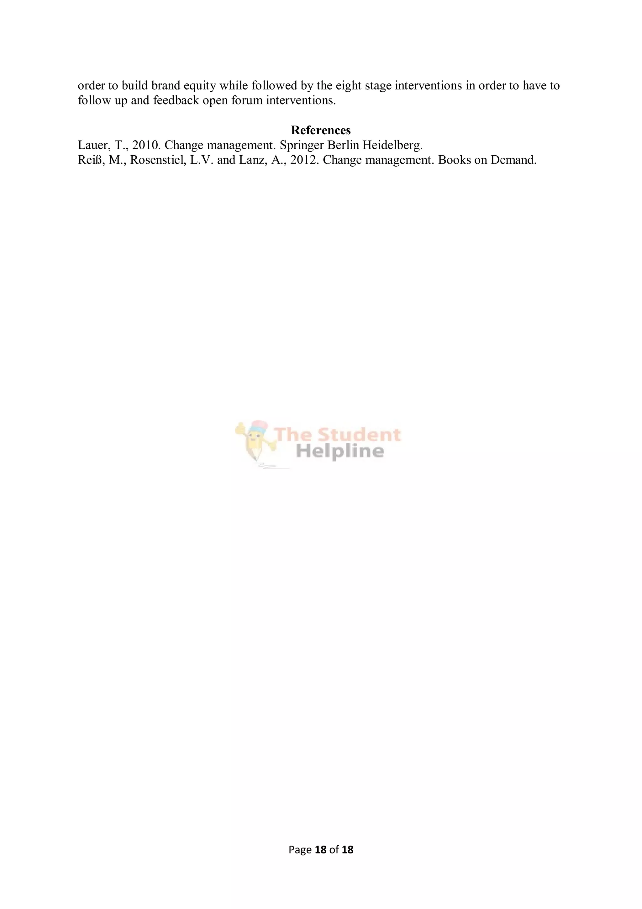 Page 18 of 18
order to build brand equity while followed by the eight stage interventions in order to have to
follow up and feedback open forum interventions.
References
Lauer, T., 2010. Change management. Springer Berlin Heidelberg.
Reiß, M., Rosenstiel, L.V. and Lanz, A., 2012. Change management. Books on Demand.
 